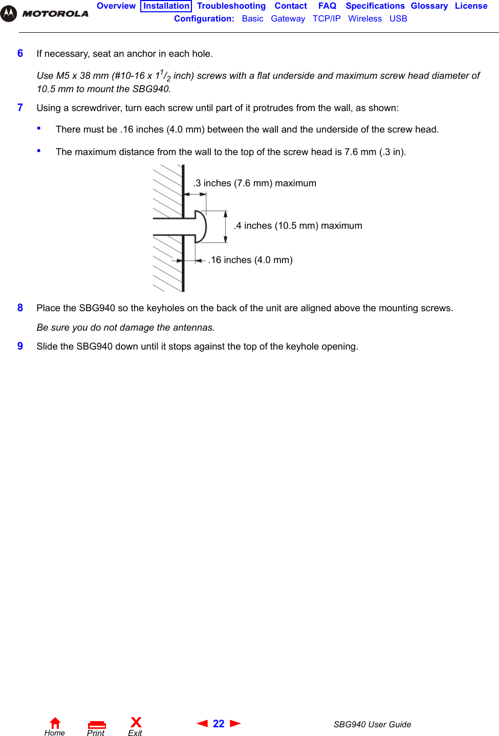 22 SBG940 User GuideHomeXExitPrintOverview Installation Troubleshooting Contact FAQ Specifications Glossary LicenseConfiguration:   Basic   Gateway   TCP/IP   Wireless   USB   6If necessary, seat an anchor in each hole.Use M5 x 38 mm (#10-16 x 11/2 inch) screws with a flat underside and maximum screw head diameter of 10.5 mm to mount the SBG940.7Using a screwdriver, turn each screw until part of it protrudes from the wall, as shown:•There must be .16 inches (4.0 mm) between the wall and the underside of the screw head.•The maximum distance from the wall to the top of the screw head is 7.6 mm (.3 in).8Place the SBG940 so the keyholes on the back of the unit are aligned above the mounting screws.Be sure you do not damage the antennas.9Slide the SBG940 down until it stops against the top of the keyhole opening..3 inches (7.6 mm) maximum.4 inches (10.5 mm) maximum.16 inches (4.0 mm)