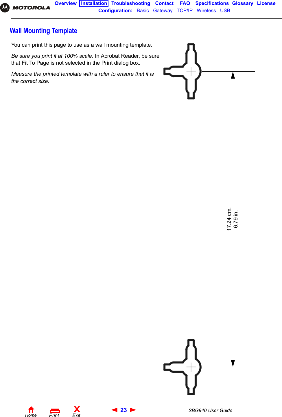 23 SBG940 User GuideHomeXExitPrintOverview Installation Troubleshooting Contact FAQ Specifications Glossary LicenseConfiguration:   Basic   Gateway   TCP/IP   Wireless   USB   Wall Mounting TemplateYou can print this page to use as a wall mounting template. Be sure you print it at 100% scale. In Acrobat Reader, be sure that Fit To Page is not selected in the Print dialog box.Measure the printed template with a ruler to ensure that it is the correct size.17.24 cm.6.79 in.