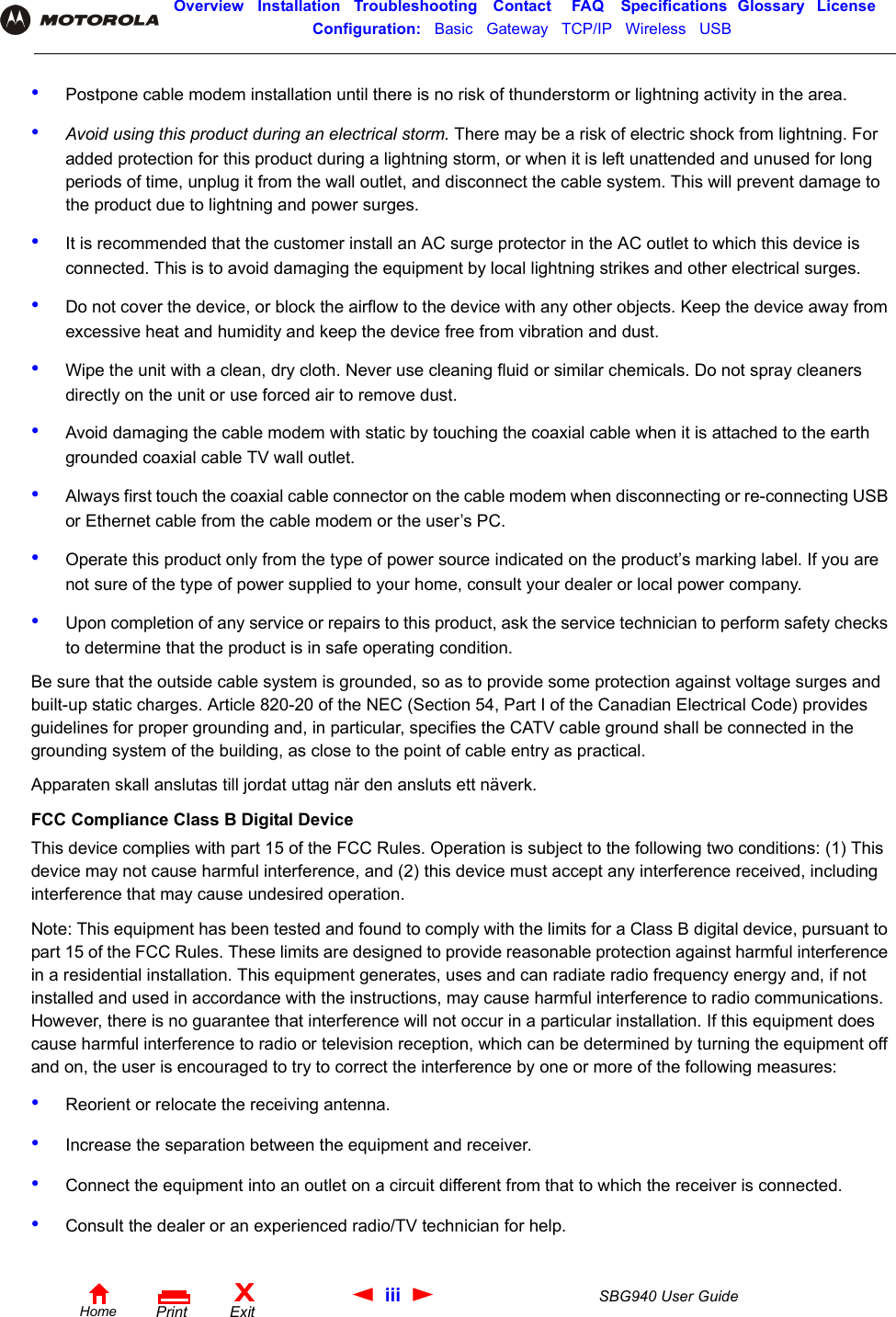 iii SBG940 User GuideHomeXExitPrintOverview Installation Troubleshooting Contact FAQ Specifications Glossary LicenseConfiguration:   Basic   Gateway   TCP/IP   Wireless   USB   •Postpone cable modem installation until there is no risk of thunderstorm or lightning activity in the area.•Avoid using this product during an electrical storm. There may be a risk of electric shock from lightning. For added protection for this product during a lightning storm, or when it is left unattended and unused for long periods of time, unplug it from the wall outlet, and disconnect the cable system. This will prevent damage to the product due to lightning and power surges.•It is recommended that the customer install an AC surge protector in the AC outlet to which this device is connected. This is to avoid damaging the equipment by local lightning strikes and other electrical surges.•Do not cover the device, or block the airflow to the device with any other objects. Keep the device away from excessive heat and humidity and keep the device free from vibration and dust.•Wipe the unit with a clean, dry cloth. Never use cleaning fluid or similar chemicals. Do not spray cleaners directly on the unit or use forced air to remove dust.•Avoid damaging the cable modem with static by touching the coaxial cable when it is attached to the earth grounded coaxial cable TV wall outlet.•Always first touch the coaxial cable connector on the cable modem when disconnecting or re-connecting USB or Ethernet cable from the cable modem or the user’s PC.•Operate this product only from the type of power source indicated on the product’s marking label. If you are not sure of the type of power supplied to your home, consult your dealer or local power company.•Upon completion of any service or repairs to this product, ask the service technician to perform safety checks to determine that the product is in safe operating condition.Be sure that the outside cable system is grounded, so as to provide some protection against voltage surges and built-up static charges. Article 820-20 of the NEC (Section 54, Part I of the Canadian Electrical Code) provides guidelines for proper grounding and, in particular, specifies the CATV cable ground shall be connected in the grounding system of the building, as close to the point of cable entry as practical.Apparaten skall anslutas till jordat uttag när den ansluts ett näverk.FCC Compliance Class B Digital DeviceThis device complies with part 15 of the FCC Rules. Operation is subject to the following two conditions: (1) This device may not cause harmful interference, and (2) this device must accept any interference received, including interference that may cause undesired operation.Note: This equipment has been tested and found to comply with the limits for a Class B digital device, pursuant to part 15 of the FCC Rules. These limits are designed to provide reasonable protection against harmful interference in a residential installation. This equipment generates, uses and can radiate radio frequency energy and, if not installed and used in accordance with the instructions, may cause harmful interference to radio communications. However, there is no guarantee that interference will not occur in a particular installation. If this equipment does cause harmful interference to radio or television reception, which can be determined by turning the equipment off and on, the user is encouraged to try to correct the interference by one or more of the following measures:•Reorient or relocate the receiving antenna.•Increase the separation between the equipment and receiver.•Connect the equipment into an outlet on a circuit different from that to which the receiver is connected.•Consult the dealer or an experienced radio/TV technician for help.