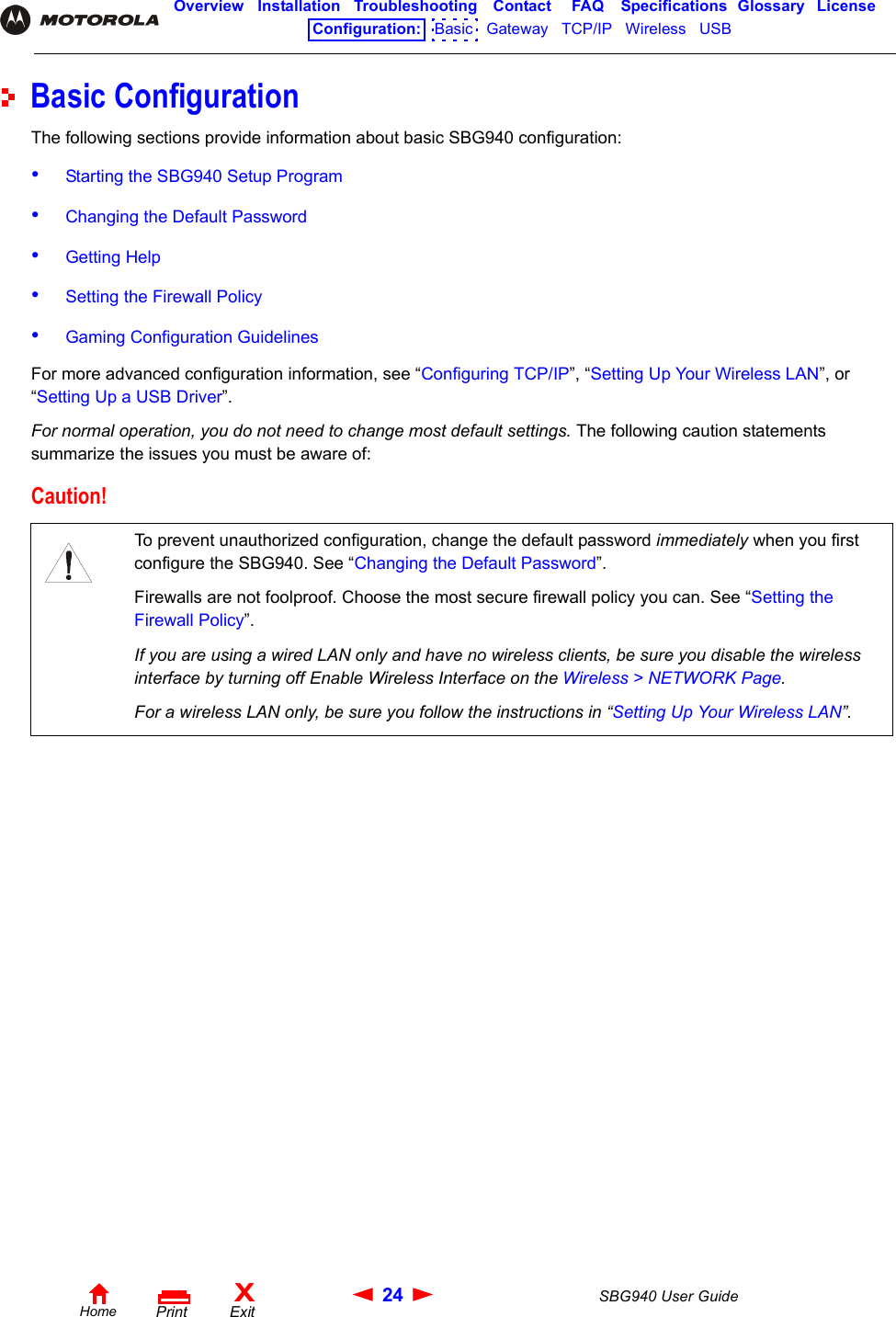24 SBG940 User GuideHomeXExitPrintOverview Installation Troubleshooting Contact FAQ Specifications Glossary LicenseConfiguration:   Basic   Gateway   TCP/IP   Wireless   USB   Basic ConfigurationThe following sections provide information about basic SBG940 configuration:•Starting the SBG940 Setup Program•Changing the Default Password•Getting Help•Setting the Firewall Policy•Gaming Configuration GuidelinesFor more advanced configuration information, see “Configuring TCP/IP”, “Setting Up Your Wireless LAN”, or “Setting Up a USB Driver”.For normal operation, you do not need to change most default settings. The following caution statements summarize the issues you must be aware of: Caution!To prevent unauthorized configuration, change the default password immediately when you first configure the SBG940. See “Changing the Default Password”.Firewalls are not foolproof. Choose the most secure firewall policy you can. See “Setting the Firewall Policy”.If you are using a wired LAN only and have no wireless clients, be sure you disable the wireless interface by turning off Enable Wireless Interface on the Wireless &gt; NETWORK Page.For a wireless LAN only, be sure you follow the instructions in “Setting Up Your Wireless LAN”.