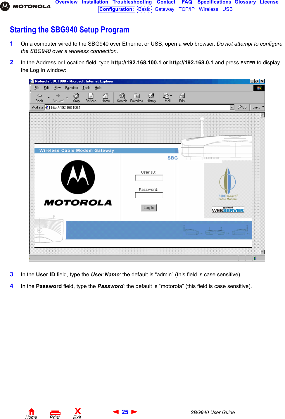 25 SBG940 User GuideHomeXExitPrintOverview Installation Troubleshooting Contact FAQ Specifications Glossary LicenseConfiguration:   Basic   Gateway   TCP/IP   Wireless   USB   Starting the SBG940 Setup Program1On a computer wired to the SBG940 over Ethernet or USB, open a web browser. Do not attempt to configure the SBG940 over a wireless connection. 2In the Address or Location field, type http://192.168.100.1 or http://192.168.0.1 and press ENTER to display the Log In window:3In the User ID field, type the User Name; the default is “admin” (this field is case sensitive).4In the Password field, type the Password; the default is “motorola” (this field is case sensitive).