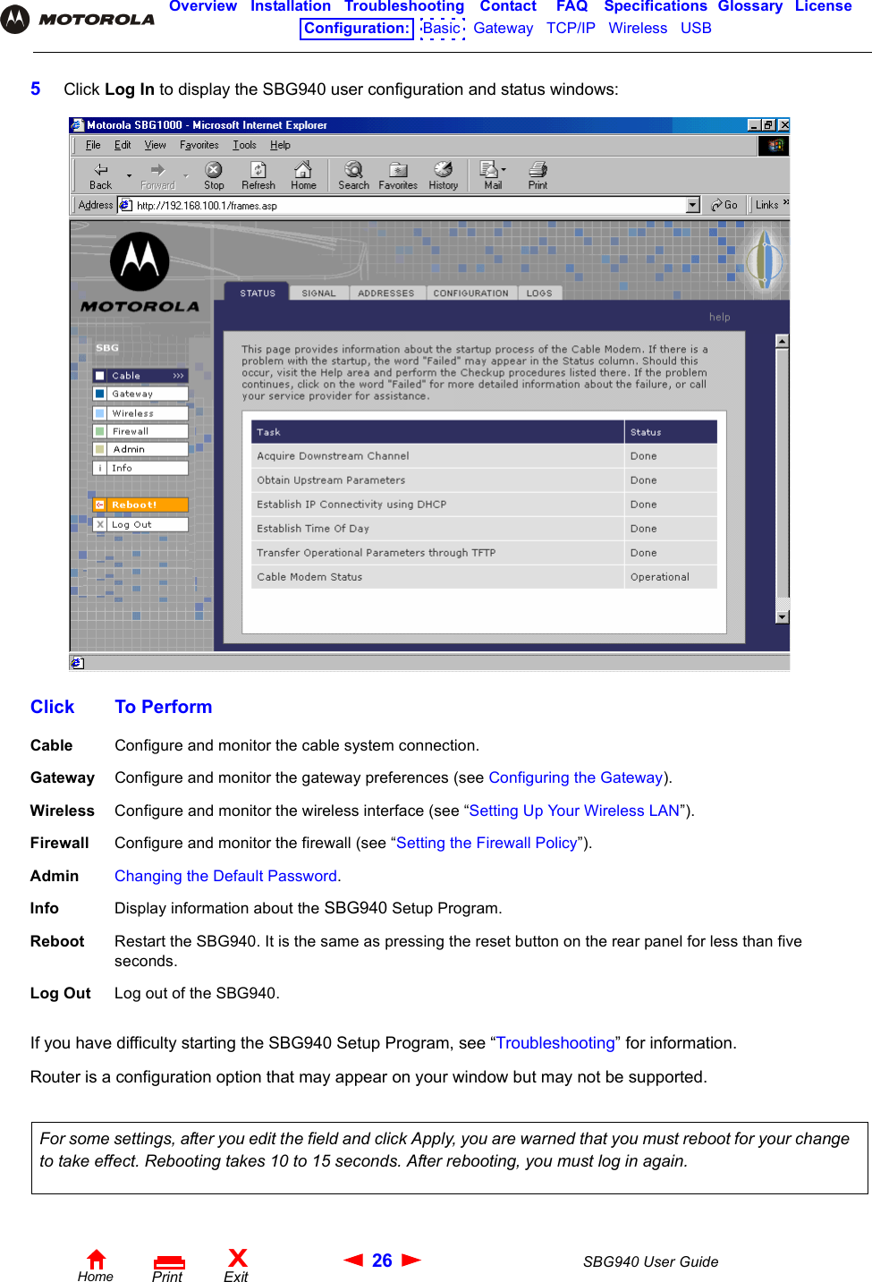 26 SBG940 User GuideHomeXExitPrintOverview Installation Troubleshooting Contact FAQ Specifications Glossary LicenseConfiguration:   Basic   Gateway   TCP/IP   Wireless   USB   5Click Log In to display the SBG940 user configuration and status windows:If you have difficulty starting the SBG940 Setup Program, see “Troubleshooting” for information.Router is a configuration option that may appear on your window but may not be supported.  Click To PerformCable Configure and monitor the cable system connection.Gateway Configure and monitor the gateway preferences (see Configuring the Gateway).Wireless Configure and monitor the wireless interface (see “Setting Up Your Wireless LAN”).Firewall Configure and monitor the firewall (see “Setting the Firewall Policy”).Admin Changing the Default Password. Info Display information about the SBG940 Setup Program.Reboot Restart the SBG940. It is the same as pressing the reset button on the rear panel for less than five seconds.Log Out Log out of the SBG940.For some settings, after you edit the field and click Apply, you are warned that you must reboot for your change to take effect. Rebooting takes 10 to 15 seconds. After rebooting, you must log in again.