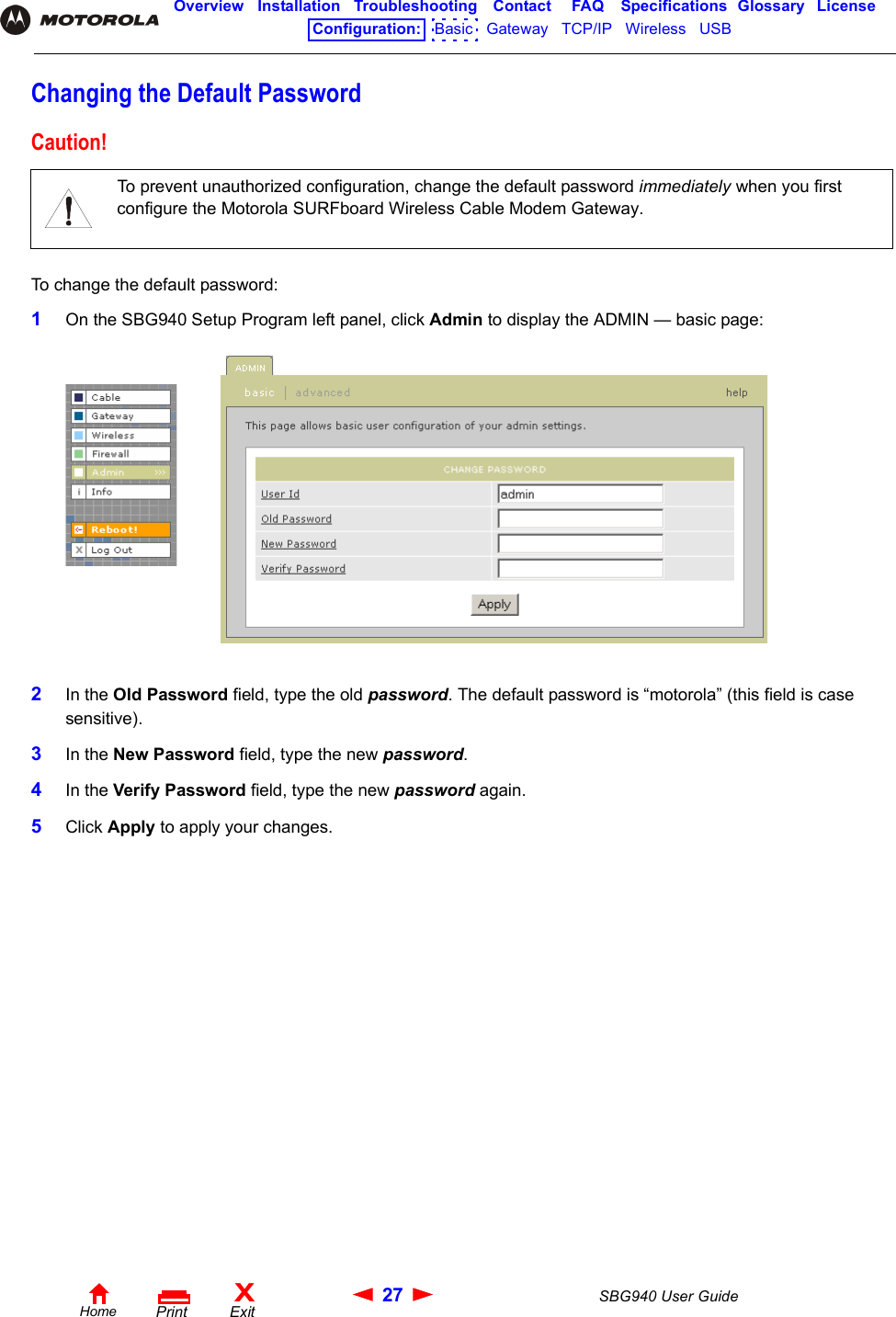 27 SBG940 User GuideHomeXExitPrintOverview Installation Troubleshooting Contact FAQ Specifications Glossary LicenseConfiguration:   Basic   Gateway   TCP/IP   Wireless   USB   Changing the Default PasswordTo change the default password:1On the SBG940 Setup Program left panel, click Admin to display the ADMIN — basic page:2In the Old Password field, type the old password. The default password is “motorola” (this field is case sensitive).3In the New Password field, type the new password.4In the Verify Password field, type the new password again.5Click Apply to apply your changes.Caution!To prevent unauthorized configuration, change the default password immediately when you first configure the Motorola SURFboard Wireless Cable Modem Gateway.