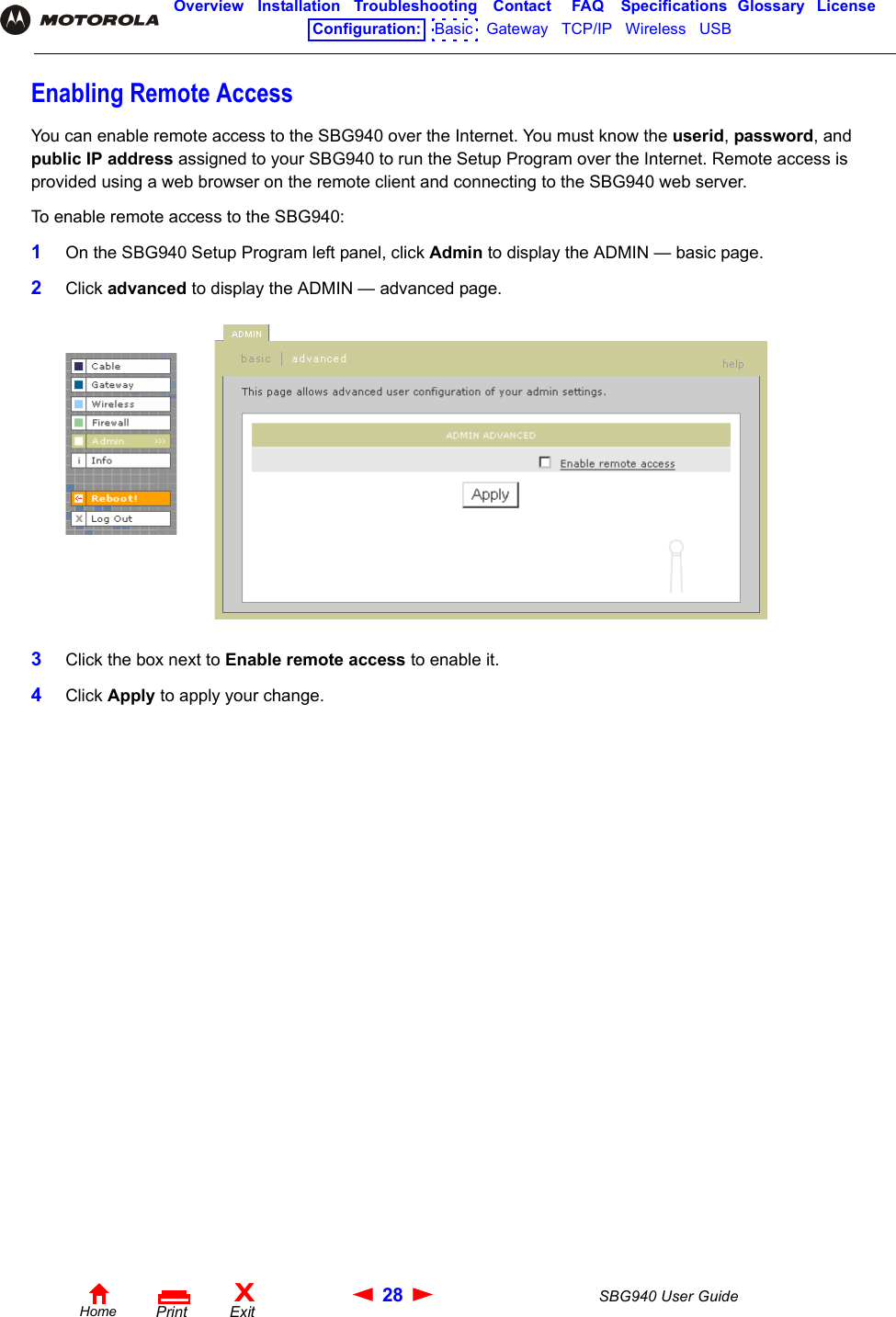 28 SBG940 User GuideHomeXExitPrintOverview Installation Troubleshooting Contact FAQ Specifications Glossary LicenseConfiguration:   Basic   Gateway   TCP/IP   Wireless   USB   Enabling Remote AccessYou can enable remote access to the SBG940 over the Internet. You must know the userid, password, and public IP address assigned to your SBG940 to run the Setup Program over the Internet. Remote access is provided using a web browser on the remote client and connecting to the SBG940 web server. To enable remote access to the SBG940:1On the SBG940 Setup Program left panel, click Admin to display the ADMIN — basic page.2Click advanced to display the ADMIN — advanced page.3Click the box next to Enable remote access to enable it.4Click Apply to apply your change.