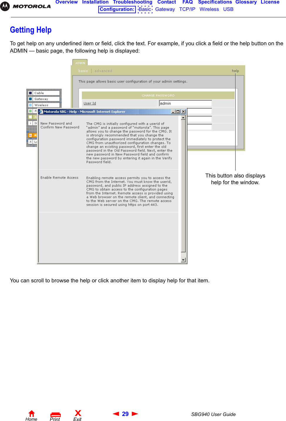 29 SBG940 User GuideHomeXExitPrintOverview Installation Troubleshooting Contact FAQ Specifications Glossary LicenseConfiguration:   Basic   Gateway   TCP/IP   Wireless   USB   Getting HelpTo get help on any underlined item or field, click the text. For example, if you click a field or the help button on the ADMIN — basic page, the following help is displayed:You can scroll to browse the help or click another item to display help for that item.This button also displays help for the window.