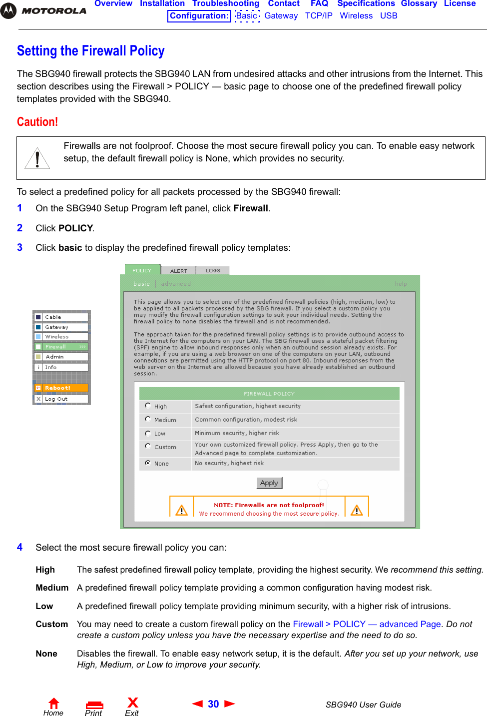 30 SBG940 User GuideHomeXExitPrintOverview Installation Troubleshooting Contact FAQ Specifications Glossary LicenseConfiguration:   Basic   Gateway   TCP/IP   Wireless   USB   Setting the Firewall PolicyThe SBG940 firewall protects the SBG940 LAN from undesired attacks and other intrusions from the Internet. This section describes using the Firewall &gt; POLICY — basic page to choose one of the predefined firewall policy templates provided with the SBG940.To select a predefined policy for all packets processed by the SBG940 firewall:1On the SBG940 Setup Program left panel, click Firewall.2Click POLICY.3Click basic to display the predefined firewall policy templates:4Select the most secure firewall policy you can:Caution!Firewalls are not foolproof. Choose the most secure firewall policy you can. To enable easy network setup, the default firewall policy is None, which provides no security.High The safest predefined firewall policy template, providing the highest security. We recommend this setting.Medium A predefined firewall policy template providing a common configuration having modest risk.Low A predefined firewall policy template providing minimum security, with a higher risk of intrusions.Custom You may need to create a custom firewall policy on the Firewall &gt; POLICY — advanced Page. Do not create a custom policy unless you have the necessary expertise and the need to do so.None Disables the firewall. To enable easy network setup, it is the default. After you set up your network, use High, Medium, or Low to improve your security.