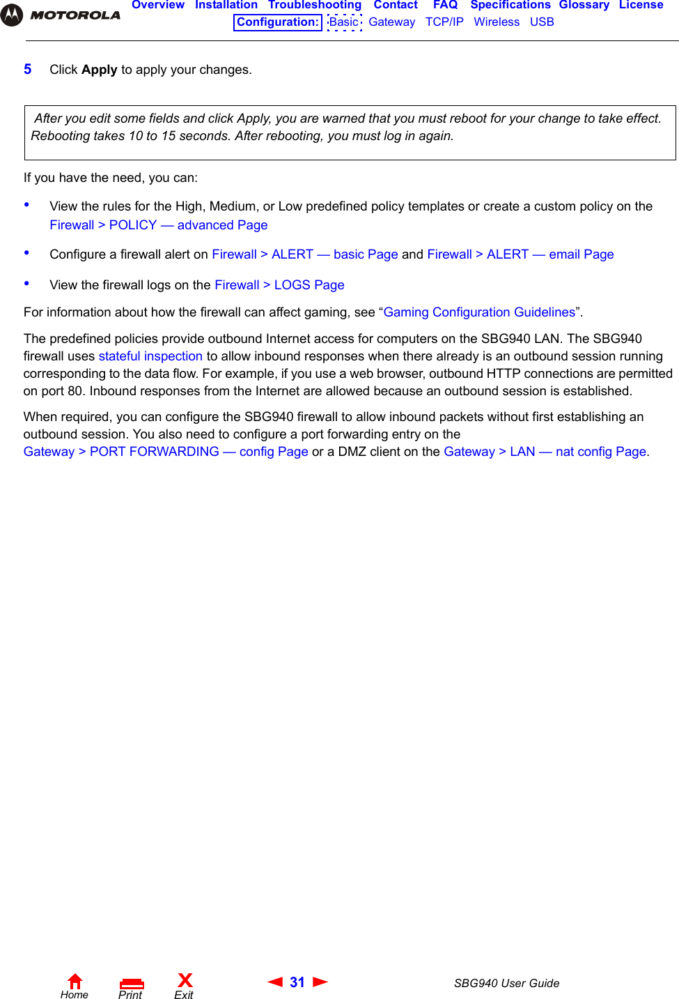 31 SBG940 User GuideHomeXExitPrintOverview Installation Troubleshooting Contact FAQ Specifications Glossary LicenseConfiguration:   Basic   Gateway   TCP/IP   Wireless   USB   5Click Apply to apply your changes. If you have the need, you can:•View the rules for the High, Medium, or Low predefined policy templates or create a custom policy on the Firewall &gt; POLICY — advanced Page•Configure a firewall alert on Firewall &gt; ALERT — basic Page and Firewall &gt; ALERT — email Page•View the firewall logs on the Firewall &gt; LOGS PageFor information about how the firewall can affect gaming, see “Gaming Configuration Guidelines”.The predefined policies provide outbound Internet access for computers on the SBG940 LAN. The SBG940 firewall uses stateful inspection to allow inbound responses when there already is an outbound session running corresponding to the data flow. For example, if you use a web browser, outbound HTTP connections are permitted on port 80. Inbound responses from the Internet are allowed because an outbound session is established. When required, you can configure the SBG940 firewall to allow inbound packets without first establishing an outbound session. You also need to configure a port forwarding entry on theGateway &gt; PORT FORWARDING — config Page or a DMZ client on the Gateway &gt; LAN — nat config Page. After you edit some fields and click Apply, you are warned that you must reboot for your change to take effect. Rebooting takes 10 to 15 seconds. After rebooting, you must log in again.