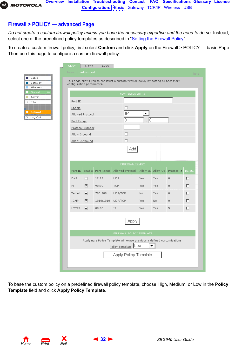 32 SBG940 User GuideHomeXExitPrintOverview Installation Troubleshooting Contact FAQ Specifications Glossary LicenseConfiguration:   Basic   Gateway   TCP/IP   Wireless   USB   Firewall &gt; POLICY — advanced PageDo not create a custom firewall policy unless you have the necessary expertise and the need to do so. Instead, select one of the predefined policy templates as described in “Setting the Firewall Policy”.To create a custom firewall policy, first select Custom and click Apply on the Firewall &gt; POLICY — basic Page. Then use this page to configure a custom firewall policy:To base the custom policy on a predefined firewall policy template, choose High, Medium, or Low in the Policy Template field and click Apply Policy Template.