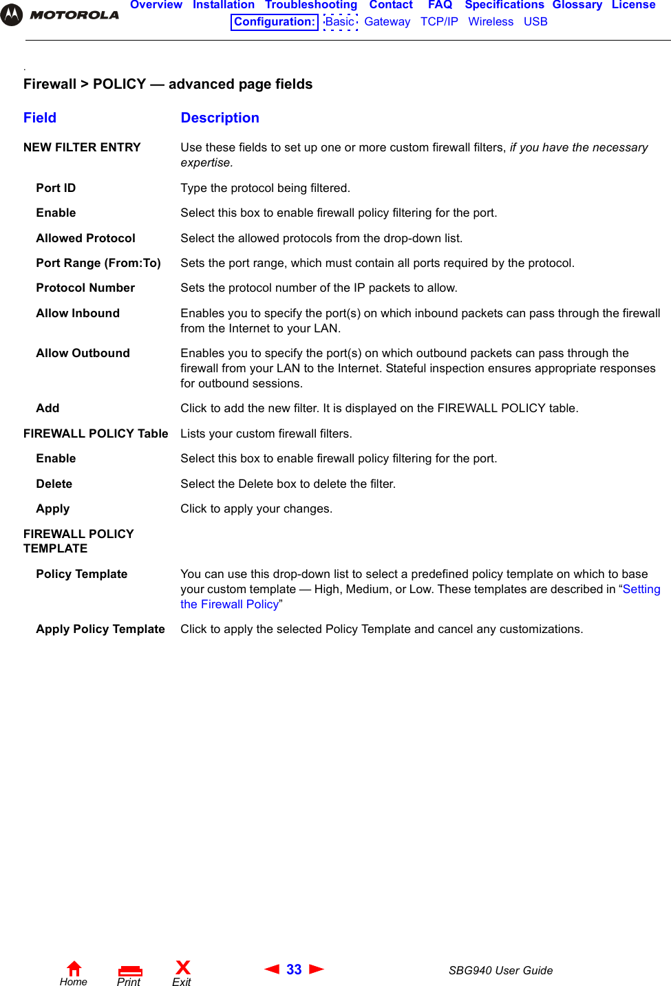 33 SBG940 User GuideHomeXExitPrintOverview Installation Troubleshooting Contact FAQ Specifications Glossary LicenseConfiguration:   Basic   Gateway   TCP/IP   Wireless   USB   .Firewall &gt; POLICY — advanced page fieldsField DescriptionNEW FILTER ENTRY Use these fields to set up one or more custom firewall filters, if you have the necessary expertise.Port ID Type the protocol being filtered.Enable Select this box to enable firewall policy filtering for the port.Allowed Protocol Select the allowed protocols from the drop-down list.Port Range (From:To) Sets the port range, which must contain all ports required by the protocol.Protocol Number Sets the protocol number of the IP packets to allow.Allow Inbound Enables you to specify the port(s) on which inbound packets can pass through the firewall from the Internet to your LAN. Allow Outbound Enables you to specify the port(s) on which outbound packets can pass through the firewall from your LAN to the Internet. Stateful inspection ensures appropriate responses for outbound sessions.Add Click to add the new filter. It is displayed on the FIREWALL POLICY table.FIREWALL POLICY Table Lists your custom firewall filters.Enable Select this box to enable firewall policy filtering for the port.Delete Select the Delete box to delete the filter.Apply Click to apply your changes.FIREWALL POLICY TEMPLATEPolicy Template You can use this drop-down list to select a predefined policy template on which to base your custom template — High, Medium, or Low. These templates are described in “Setting the Firewall Policy”Apply Policy Template Click to apply the selected Policy Template and cancel any customizations.