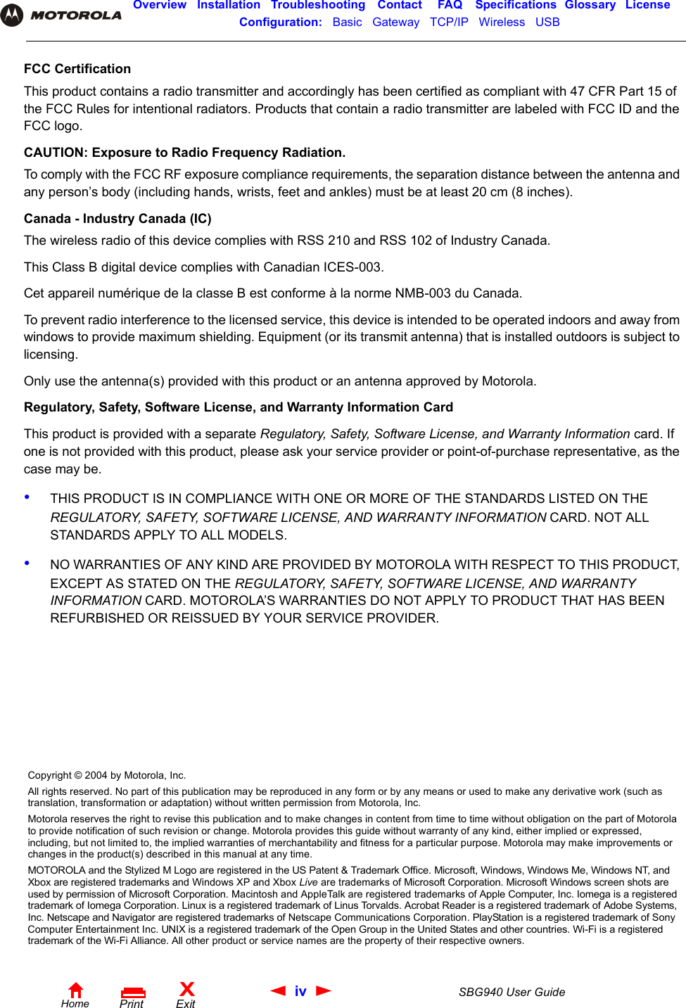 iv SBG940 User GuideHomeXExitPrintOverview Installation Troubleshooting Contact FAQ Specifications Glossary LicenseConfiguration:   Basic   Gateway   TCP/IP   Wireless   USB   FCC CertificationThis product contains a radio transmitter and accordingly has been certified as compliant with 47 CFR Part 15 of the FCC Rules for intentional radiators. Products that contain a radio transmitter are labeled with FCC ID and the FCC logo.CAUTION: Exposure to Radio Frequency Radiation.To comply with the FCC RF exposure compliance requirements, the separation distance between the antenna and any person’s body (including hands, wrists, feet and ankles) must be at least 20 cm (8 inches). Canada - Industry Canada (IC)The wireless radio of this device complies with RSS 210 and RSS 102 of Industry Canada.This Class B digital device complies with Canadian ICES-003.Cet appareil numérique de la classe B est conforme à la norme NMB-003 du Canada.To prevent radio interference to the licensed service, this device is intended to be operated indoors and away from windows to provide maximum shielding. Equipment (or its transmit antenna) that is installed outdoors is subject to licensing.Only use the antenna(s) provided with this product or an antenna approved by Motorola.Regulatory, Safety, Software License, and Warranty Information CardThis product is provided with a separate Regulatory, Safety, Software License, and Warranty Information card. If one is not provided with this product, please ask your service provider or point-of-purchase representative, as the case may be.•THIS PRODUCT IS IN COMPLIANCE WITH ONE OR MORE OF THE STANDARDS LISTED ON THE REGULATORY, SAFETY, SOFTWARE LICENSE, AND WARRANTY INFORMATION CARD. NOT ALL STANDARDS APPLY TO ALL MODELS.•NO WARRANTIES OF ANY KIND ARE PROVIDED BY MOTOROLA WITH RESPECT TO THIS PRODUCT, EXCEPT AS STATED ON THE REGULATORY, SAFETY, SOFTWARE LICENSE, AND WARRANTY INFORMATION CARD. MOTOROLA’S WARRANTIES DO NOT APPLY TO PRODUCT THAT HAS BEEN REFURBISHED OR REISSUED BY YOUR SERVICE PROVIDER.Copyright © 2004 by Motorola, Inc.All rights reserved. No part of this publication may be reproduced in any form or by any means or used to make any derivative work (such as translation, transformation or adaptation) without written permission from Motorola, Inc.Motorola reserves the right to revise this publication and to make changes in content from time to time without obligation on the part of Motorola to provide notification of such revision or change. Motorola provides this guide without warranty of any kind, either implied or expressed, including, but not limited to, the implied warranties of merchantability and fitness for a particular purpose. Motorola may make improvements or changes in the product(s) described in this manual at any time.MOTOROLA and the Stylized M Logo are registered in the US Patent &amp; Trademark Office. Microsoft, Windows, Windows Me, Windows NT, and Xbox are registered trademarks and Windows XP and Xbox Live are trademarks of Microsoft Corporation. Microsoft Windows screen shots are used by permission of Microsoft Corporation. Macintosh and AppleTalk are registered trademarks of Apple Computer, Inc. Iomega is a registered trademark of Iomega Corporation. Linux is a registered trademark of Linus Torvalds. Acrobat Reader is a registered trademark of Adobe Systems, Inc. Netscape and Navigator are registered trademarks of Netscape Communications Corporation. PlayStation is a registered trademark of Sony Computer Entertainment Inc. UNIX is a registered trademark of the Open Group in the United States and other countries. Wi-Fi is a registered trademark of the Wi-Fi Alliance. All other product or service names are the property of their respective owners. 