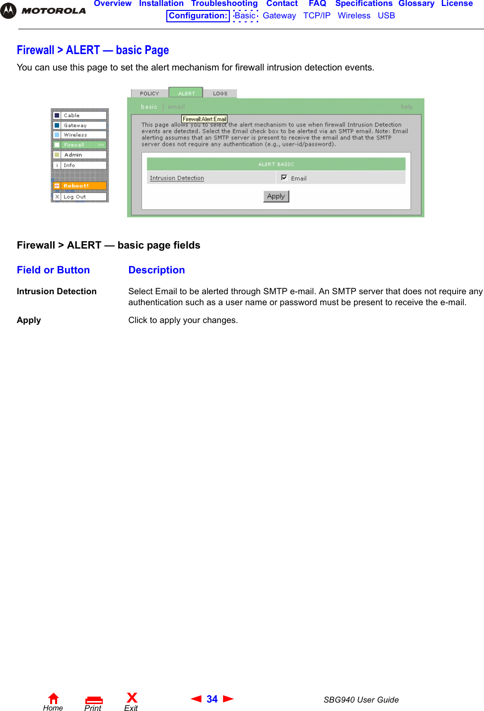 34 SBG940 User GuideHomeXExitPrintOverview Installation Troubleshooting Contact FAQ Specifications Glossary LicenseConfiguration:   Basic   Gateway   TCP/IP   Wireless   USB   Firewall &gt; ALERT — basic PageYou can use this page to set the alert mechanism for firewall intrusion detection events.Firewall &gt; ALERT — basic page fieldsField or Button DescriptionIntrusion Detection Select Email to be alerted through SMTP e-mail. An SMTP server that does not require any authentication such as a user name or password must be present to receive the e-mail. Apply Click to apply your changes.