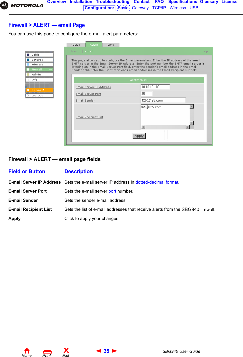 35 SBG940 User GuideHomeXExitPrintOverview Installation Troubleshooting Contact FAQ Specifications Glossary LicenseConfiguration:   Basic   Gateway   TCP/IP   Wireless   USB   Firewall &gt; ALERT — email PageYou can use this page to configure the e-mail alert parameters:Firewall &gt; ALERT — email page fieldsField or Button DescriptionE-mail Server IP Address Sets the e-mail server IP address in dotted-decimal format.E-mail Server Port Sets the e-mail server port number.E-mail Sender Sets the sender e-mail address.E-mail Recipient List Sets the list of e-mail addresses that receive alerts from the SBG940 firewall.Apply Click to apply your changes.