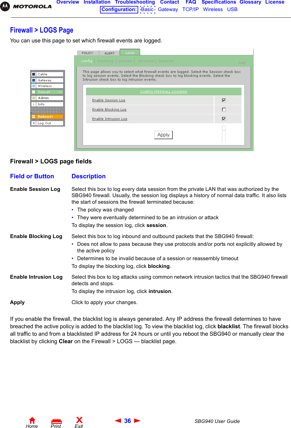 36 SBG940 User GuideHomeXExitPrintOverview Installation Troubleshooting Contact FAQ Specifications Glossary LicenseConfiguration:   Basic   Gateway   TCP/IP   Wireless   USB   Firewall &gt; LOGS PageYou can use this page to set which firewall events are logged.If you enable the firewall, the blacklist log is always generated. Any IP address the firewall determines to have breached the active policy is added to the blacklist log. To view the blacklist log, click blacklist. The firewall blocks all traffic to and from a blacklisted IP address for 24 hours or until you reboot the SBG940 or manually clear the blacklist by clicking Clear on the Firewall &gt; LOGS — blacklist page. Firewall &gt; LOGS page fieldsField or Button DescriptionEnable Session Log Select this box to log every data session from the private LAN that was authorized by the SBG940 firewall. Usually, the session log displays a history of normal data traffic. It also lists the start of sessions the firewall terminated because:•The policy was changed•They were eventually determined to be an intrusion or attackTo display the session log, click session.Enable Blocking Log Select this box to log inbound and outbound packets that the SBG940 firewall:•Does not allow to pass because they use protocols and/or ports not explicitly allowed by the active policy•Determines to be invalid because of a session or reassembly timeoutTo display the blocking log, click blocking.Enable Intrusion Log Select this box to log attacks using common network intrusion tactics that the SBG940 firewall detects and stops.To display the intrusion log, click intrusion.Apply Click to apply your changes.