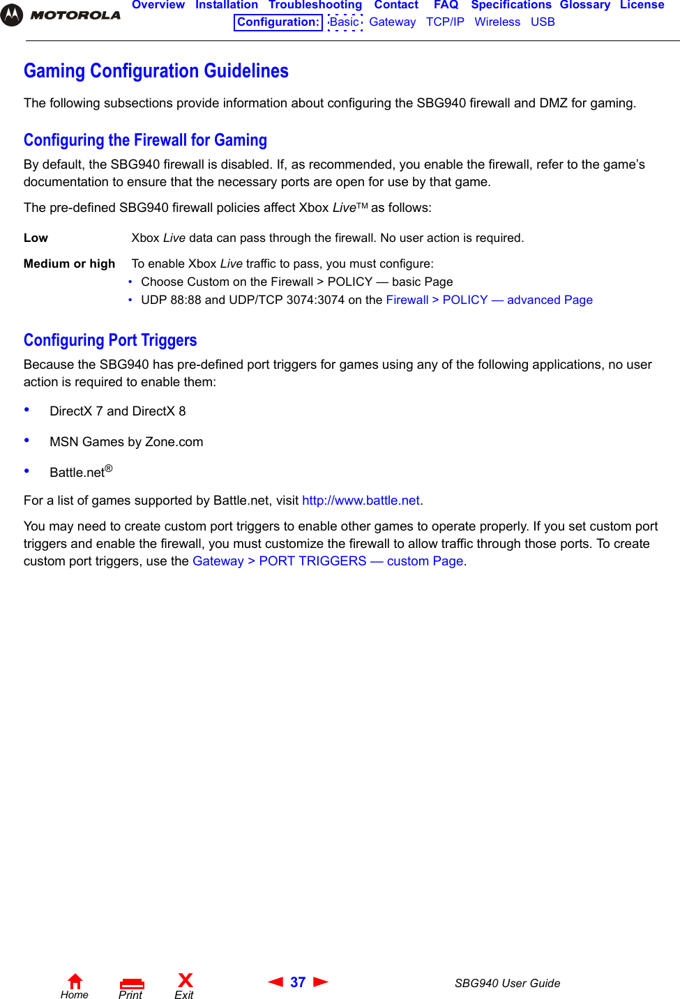 37 SBG940 User GuideHomeXExitPrintOverview Installation Troubleshooting Contact FAQ Specifications Glossary LicenseConfiguration:   Basic   Gateway   TCP/IP   Wireless   USB   Gaming Configuration GuidelinesThe following subsections provide information about configuring the SBG940 firewall and DMZ for gaming.Configuring the Firewall for GamingBy default, the SBG940 firewall is disabled. If, as recommended, you enable the firewall, refer to the game’s documentation to ensure that the necessary ports are open for use by that game.The pre-defined SBG940 firewall policies affect Xbox LiveTM as follows:Configuring Port TriggersBecause the SBG940 has pre-defined port triggers for games using any of the following applications, no user action is required to enable them:•DirectX 7 and DirectX 8•MSN Games by Zone.com•Battle.net®For a list of games supported by Battle.net, visit http://www.battle.net. You may need to create custom port triggers to enable other games to operate properly. If you set custom port triggers and enable the firewall, you must customize the firewall to allow traffic through those ports. To create custom port triggers, use the Gateway &gt; PORT TRIGGERS — custom Page.Low  Xbox Live data can pass through the firewall. No user action is required. Medium or high  To enable Xbox Live traffic to pass, you must configure:•Choose Custom on the Firewall &gt; POLICY — basic Page•UDP 88:88 and UDP/TCP 3074:3074 on the Firewall &gt; POLICY — advanced Page