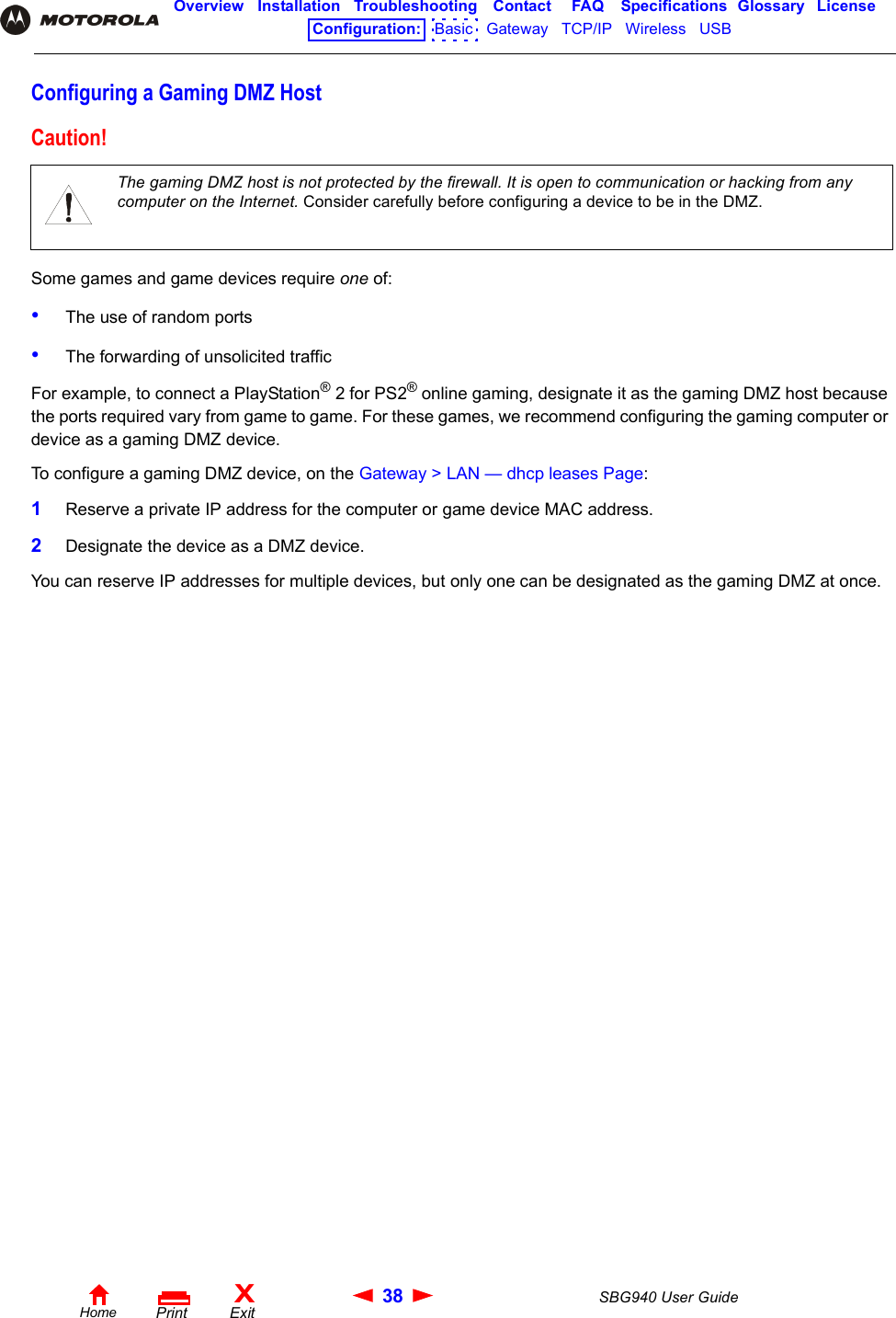 38 SBG940 User GuideHomeXExitPrintOverview Installation Troubleshooting Contact FAQ Specifications Glossary LicenseConfiguration:   Basic   Gateway   TCP/IP   Wireless   USB   Configuring a Gaming DMZ HostSome games and game devices require one of:•The use of random ports•The forwarding of unsolicited trafficFor example, to connect a PlayStation® 2 for PS2® online gaming, designate it as the gaming DMZ host because the ports required vary from game to game. For these games, we recommend configuring the gaming computer or device as a gaming DMZ device.To configure a gaming DMZ device, on the Gateway &gt; LAN — dhcp leases Page:1Reserve a private IP address for the computer or game device MAC address.2Designate the device as a DMZ device. You can reserve IP addresses for multiple devices, but only one can be designated as the gaming DMZ at once. Caution!The gaming DMZ host is not protected by the firewall. It is open to communication or hacking from any computer on the Internet. Consider carefully before configuring a device to be in the DMZ. 