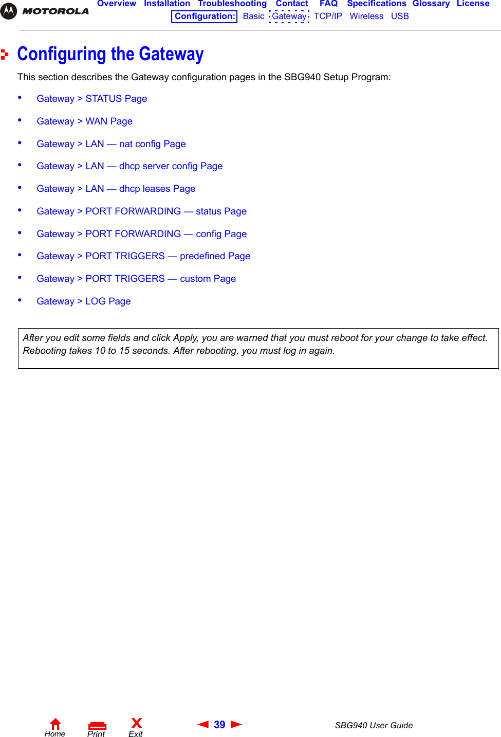 39 SBG940 User GuideHomeXExitPrintOverview Installation Troubleshooting Contact FAQ Specifications Glossary LicenseConfiguration:   Basic   Gateway   TCP/IP   Wireless   USB   Configuring the GatewayThis section describes the Gateway configuration pages in the SBG940 Setup Program:•Gateway &gt; STATUS Page•Gateway &gt; WAN Page•Gateway &gt; LAN — nat config Page•Gateway &gt; LAN — dhcp server config Page•Gateway &gt; LAN — dhcp leases Page•Gateway &gt; PORT FORWARDING — status Page•Gateway &gt; PORT FORWARDING — config Page•Gateway &gt; PORT TRIGGERS — predefined Page•Gateway &gt; PORT TRIGGERS — custom Page•Gateway &gt; LOG Page After you edit some fields and click Apply, you are warned that you must reboot for your change to take effect. Rebooting takes 10 to 15 seconds. After rebooting, you must log in again.