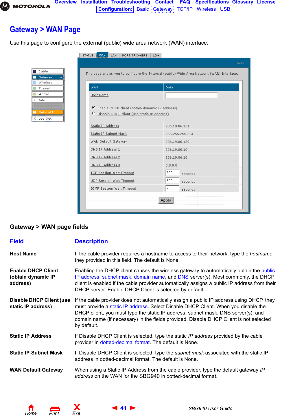 41 SBG940 User GuideHomeXExitPrintOverview Installation Troubleshooting Contact FAQ Specifications Glossary LicenseConfiguration:   Basic   Gateway   TCP/IP   Wireless   USB   Gateway &gt; WAN PageUse this page to configure the external (public) wide area network (WAN) interface:Gateway &gt; WAN page fieldsField DescriptionHost Name If the cable provider requires a hostname to access to their network, type the hostname they provided in this field. The default is None.Enable DHCP Client (obtain dynamic IP address)Enabling the DHCP client causes the wireless gateway to automatically obtain the public IP address, subnet mask, domain name, and DNS server(s). Most commonly, the DHCP client is enabled if the cable provider automatically assigns a public IP address from their DHCP server. Enable DHCP Client is selected by default.Disable DHCP Client (use static IP address)If the cable provider does not automatically assign a public IP address using DHCP, they must provide a static IP address. Select Disable DHCP Client. When you disable the DHCP client, you must type the static IP address, subnet mask, DNS server(s), and domain name (if necessary) in the fields provided. Disable DHCP Client is not selected by default.Static IP Address If Disable DHCP Client is selected, type the static IP address provided by the cable provider in dotted-decimal format. The default is None.Static IP Subnet Mask If Disable DHCP Client is selected, type the subnet mask associated with the static IP address in dotted-decimal format. The default is None.WAN Default Gateway When using a Static IP Address from the cable provider, type the default gateway IP address on the WAN for the SBG940 in dotted-decimal format.