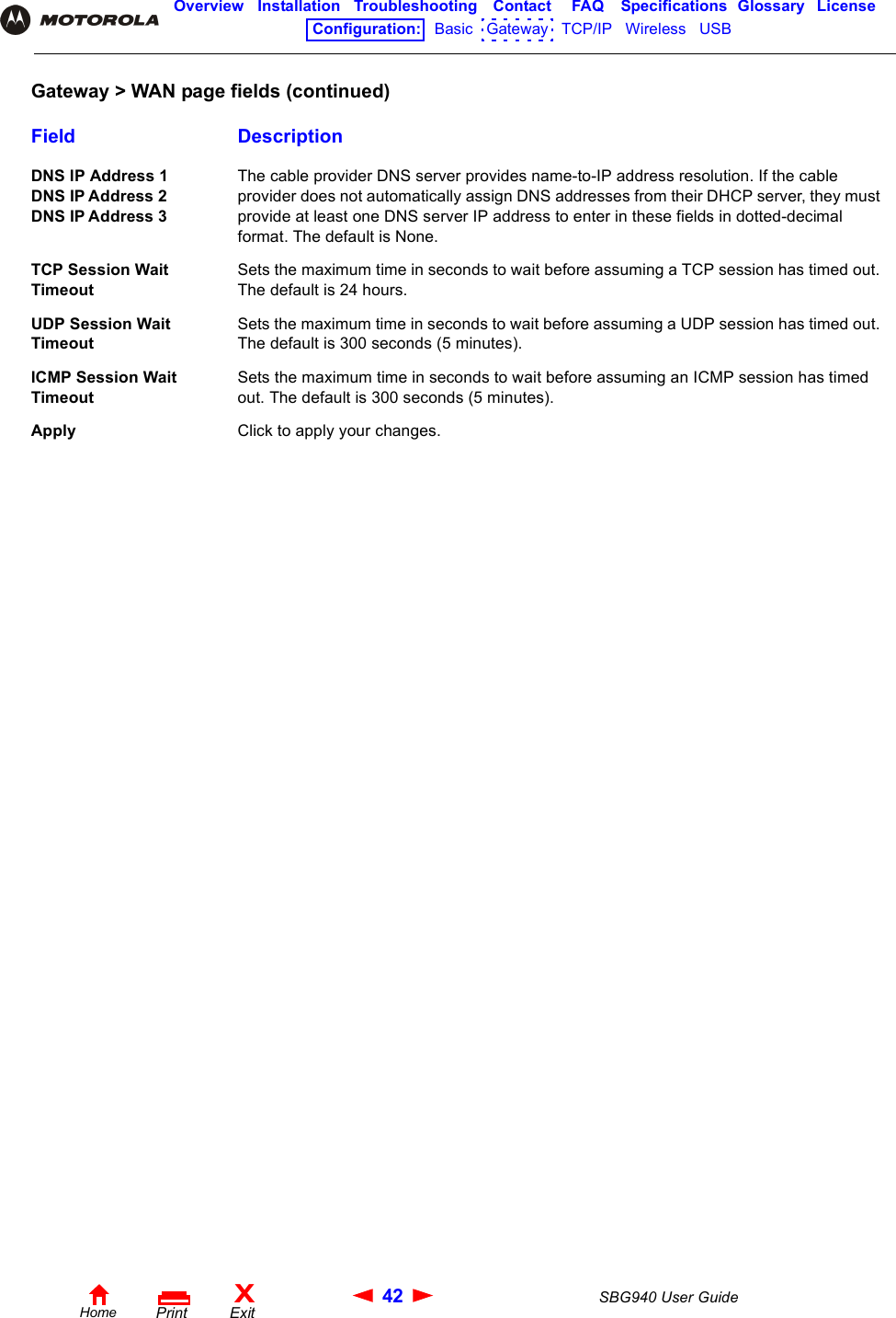 42 SBG940 User GuideHomeXExitPrintOverview Installation Troubleshooting Contact FAQ Specifications Glossary LicenseConfiguration:   Basic   Gateway   TCP/IP   Wireless   USB   DNS IP Address 1 DNS IP Address 2 DNS IP Address 3The cable provider DNS server provides name-to-IP address resolution. If the cable provider does not automatically assign DNS addresses from their DHCP server, they must provide at least one DNS server IP address to enter in these fields in dotted-decimal format. The default is None.TCP Session Wait TimeoutSets the maximum time in seconds to wait before assuming a TCP session has timed out. The default is 24 hours.UDP Session Wait TimeoutSets the maximum time in seconds to wait before assuming a UDP session has timed out. The default is 300 seconds (5 minutes).ICMP Session Wait TimeoutSets the maximum time in seconds to wait before assuming an ICMP session has timed out. The default is 300 seconds (5 minutes).Apply Click to apply your changes.Gateway &gt; WAN page fields (continued)Field Description