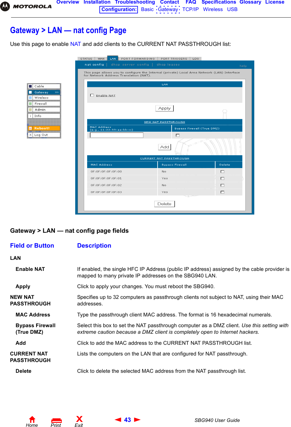 43 SBG940 User GuideHomeXExitPrintOverview Installation Troubleshooting Contact FAQ Specifications Glossary LicenseConfiguration:   Basic   Gateway   TCP/IP   Wireless   USB   Gateway &gt; LAN — nat config PageUse this page to enable NAT and add clients to the CURRENT NAT PASSTHROUGH list:Gateway &gt; LAN — nat config page fieldsField or Button DescriptionLAN Enable NAT If enabled, the single HFC IP Address (public IP address) assigned by the cable provider is mapped to many private IP addresses on the SBG940 LAN.Apply Click to apply your changes. You must reboot the SBG940.NEW NAT PASSTHROUGHSpecifies up to 32 computers as passthrough clients not subject to NAT, using their MAC addresses.MAC Address Type the passthrough client MAC address. The format is 16 hexadecimal numerals.Bypass Firewall(True DMZ)Select this box to set the NAT passthrough computer as a DMZ client. Use this setting with extreme caution because a DMZ client is completely open to Internet hackers.Add Click to add the MAC address to the CURRENT NAT PASSTHROUGH list.CURRENT NAT PASSTHROUGHLists the computers on the LAN that are configured for NAT passthrough.Delete Click to delete the selected MAC address from the NAT passthrough list.