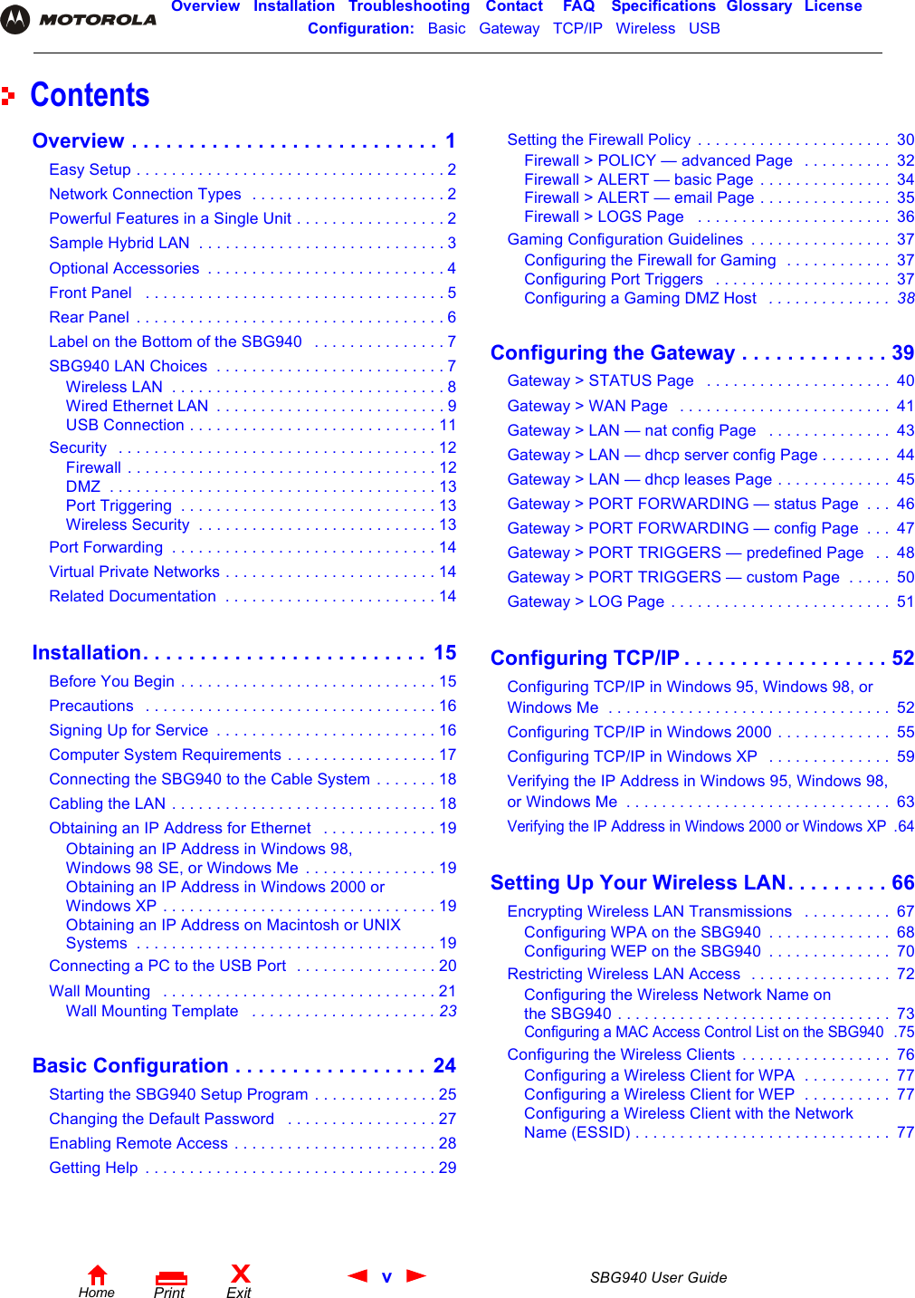 vSBG940 User GuideHomeXExitPrintOverview Installation Troubleshooting Contact FAQ Specifications Glossary LicenseConfiguration:   Basic   Gateway   TCP/IP   Wireless   USB   ContentsOverview . . . . . . . . . . . . . . . . . . . . . . . . . . .  1Easy Setup . . . . . . . . . . . . . . . . . . . . . . . . . . . . . . . . . . . 2Network Connection Types  . . . . . . . . . . . . . . . . . . . . . . 2Powerful Features in a Single Unit . . . . . . . . . . . . . . . . . 2Sample Hybrid LAN  . . . . . . . . . . . . . . . . . . . . . . . . . . . . 3Optional Accessories  . . . . . . . . . . . . . . . . . . . . . . . . . . . 4Front Panel   . . . . . . . . . . . . . . . . . . . . . . . . . . . . . . . . . . 5Rear Panel  . . . . . . . . . . . . . . . . . . . . . . . . . . . . . . . . . . . 6Label on the Bottom of the SBG940   . . . . . . . . . . . . . . . 7SBG940 LAN Choices  . . . . . . . . . . . . . . . . . . . . . . . . . . 7Wireless LAN  . . . . . . . . . . . . . . . . . . . . . . . . . . . . . . . 8Wired Ethernet LAN  . . . . . . . . . . . . . . . . . . . . . . . . . . 9USB Connection . . . . . . . . . . . . . . . . . . . . . . . . . . . . 11Security   . . . . . . . . . . . . . . . . . . . . . . . . . . . . . . . . . . . . 12Firewall . . . . . . . . . . . . . . . . . . . . . . . . . . . . . . . . . . . 12DMZ  . . . . . . . . . . . . . . . . . . . . . . . . . . . . . . . . . . . . . 13Port Triggering  . . . . . . . . . . . . . . . . . . . . . . . . . . . . . 13Wireless Security  . . . . . . . . . . . . . . . . . . . . . . . . . . . 13Port Forwarding  . . . . . . . . . . . . . . . . . . . . . . . . . . . . . . 14Virtual Private Networks . . . . . . . . . . . . . . . . . . . . . . . . 14Related Documentation  . . . . . . . . . . . . . . . . . . . . . . . . 14Installation. . . . . . . . . . . . . . . . . . . . . . . . . 15Before You Begin . . . . . . . . . . . . . . . . . . . . . . . . . . . . . 15Precautions   . . . . . . . . . . . . . . . . . . . . . . . . . . . . . . . . . 16Signing Up for Service  . . . . . . . . . . . . . . . . . . . . . . . . . 16Computer System Requirements . . . . . . . . . . . . . . . . . 17Connecting the SBG940 to the Cable System . . . . . . . 18Cabling the LAN . . . . . . . . . . . . . . . . . . . . . . . . . . . . . . 18Obtaining an IP Address for Ethernet   . . . . . . . . . . . . . 19Obtaining an IP Address in Windows 98, Windows 98 SE, or Windows Me  . . . . . . . . . . . . . . . 19Obtaining an IP Address in Windows 2000 or Windows XP . . . . . . . . . . . . . . . . . . . . . . . . . . . . . . . 19Obtaining an IP Address on Macintosh or UNIX Systems  . . . . . . . . . . . . . . . . . . . . . . . . . . . . . . . . . . 19Connecting a PC to the USB Port  . . . . . . . . . . . . . . . . 20Wall Mounting   . . . . . . . . . . . . . . . . . . . . . . . . . . . . . . . 21Wall Mounting Template   . . . . . . . . . . . . . . . . . . . . . 23Basic Configuration . . . . . . . . . . . . . . . . . 24Starting the SBG940 Setup Program . . . . . . . . . . . . . . 25Changing the Default Password   . . . . . . . . . . . . . . . . . 27Enabling Remote Access . . . . . . . . . . . . . . . . . . . . . . . 28Getting Help  . . . . . . . . . . . . . . . . . . . . . . . . . . . . . . . . . 29Setting the Firewall Policy  . . . . . . . . . . . . . . . . . . . . . .  30Firewall &gt; POLICY — advanced Page   . . . . . . . . . .  32Firewall &gt; ALERT — basic Page . . . . . . . . . . . . . . .  34Firewall &gt; ALERT — email Page . . . . . . . . . . . . . . .  35Firewall &gt; LOGS Page   . . . . . . . . . . . . . . . . . . . . . .  36Gaming Configuration Guidelines  . . . . . . . . . . . . . . . .  37Configuring the Firewall for Gaming  . . . . . . . . . . . .  37Configuring Port Triggers   . . . . . . . . . . . . . . . . . . . .  37Configuring a Gaming DMZ Host   . . . . . . . . . . . . . .  38Configuring the Gateway . . . . . . . . . . . . . 39Gateway &gt; STATUS Page   . . . . . . . . . . . . . . . . . . . . .  40Gateway &gt; WAN Page   . . . . . . . . . . . . . . . . . . . . . . . .  41Gateway &gt; LAN — nat config Page   . . . . . . . . . . . . . .  43Gateway &gt; LAN — dhcp server config Page . . . . . . . .  44Gateway &gt; LAN — dhcp leases Page . . . . . . . . . . . . .  45Gateway &gt; PORT FORWARDING — status Page  . . .  46Gateway &gt; PORT FORWARDING — config Page  . . .  47Gateway &gt; PORT TRIGGERS — predefined Page   . .  48Gateway &gt; PORT TRIGGERS — custom Page  . . . . .  50Gateway &gt; LOG Page . . . . . . . . . . . . . . . . . . . . . . . . .  51Configuring TCP/IP . . . . . . . . . . . . . . . . . . 52Configuring TCP/IP in Windows 95, Windows 98, or Windows Me  . . . . . . . . . . . . . . . . . . . . . . . . . . . . . . . .  52Configuring TCP/IP in Windows 2000 . . . . . . . . . . . . .  55Configuring TCP/IP in Windows XP   . . . . . . . . . . . . . .  59Verifying the IP Address in Windows 95, Windows 98, or Windows Me  . . . . . . . . . . . . . . . . . . . . . . . . . . . . . .  63Verifying the IP Address in Windows 2000 or Windows XP  .64Setting Up Your Wireless LAN. . . . . . . . . 66Encrypting Wireless LAN Transmissions   . . . . . . . . . .  67Configuring WPA on the SBG940  . . . . . . . . . . . . . .  68Configuring WEP on the SBG940  . . . . . . . . . . . . . .  70Restricting Wireless LAN Access  . . . . . . . . . . . . . . . .  72Configuring the Wireless Network Name on the SBG940 . . . . . . . . . . . . . . . . . . . . . . . . . . . . . . .  73Configuring a MAC Access Control List on the SBG940  .75Configuring the Wireless Clients  . . . . . . . . . . . . . . . . .  76Configuring a Wireless Client for WPA  . . . . . . . . . .  77Configuring a Wireless Client for WEP  . . . . . . . . . .  77Configuring a Wireless Client with the Network Name (ESSID) . . . . . . . . . . . . . . . . . . . . . . . . . . . . .  77