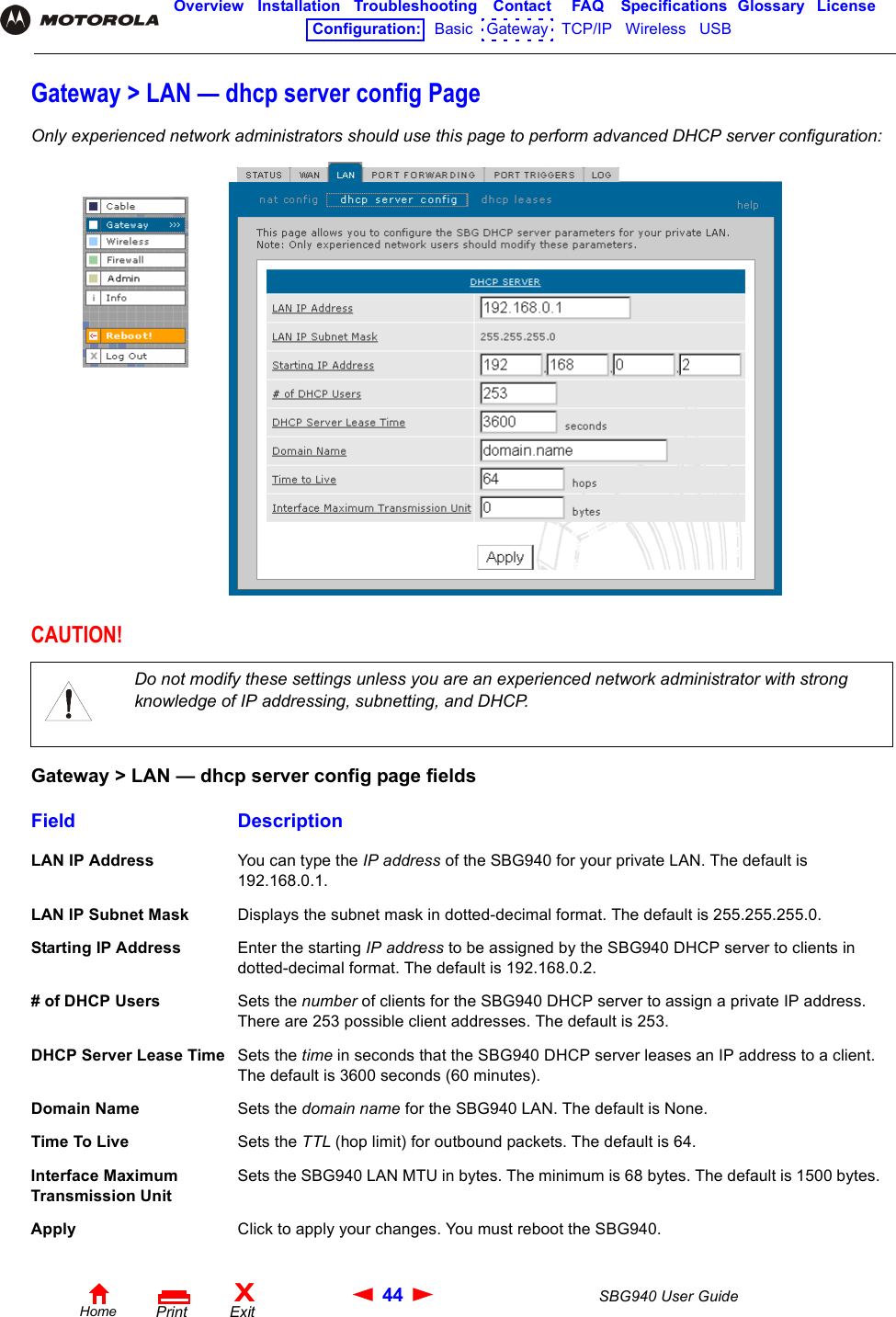 44 SBG940 User GuideHomeXExitPrintOverview Installation Troubleshooting Contact FAQ Specifications Glossary LicenseConfiguration:   Basic   Gateway   TCP/IP   Wireless   USB   Gateway &gt; LAN — dhcp server config PageOnly experienced network administrators should use this page to perform advanced DHCP server configuration:CAUTION!Do not modify these settings unless you are an experienced network administrator with strong knowledge of IP addressing, subnetting, and DHCP.Gateway &gt; LAN — dhcp server config page fieldsField DescriptionLAN IP Address You can type the IP address of the SBG940 for your private LAN. The default is 192.168.0.1.LAN IP Subnet Mask Displays the subnet mask in dotted-decimal format. The default is 255.255.255.0.Starting IP Address Enter the starting IP address to be assigned by the SBG940 DHCP server to clients in dotted-decimal format. The default is 192.168.0.2.# of DHCP Users Sets the number of clients for the SBG940 DHCP server to assign a private IP address. There are 253 possible client addresses. The default is 253.DHCP Server Lease Time Sets the time in seconds that the SBG940 DHCP server leases an IP address to a client. The default is 3600 seconds (60 minutes).Domain Name Sets the domain name for the SBG940 LAN. The default is None.Time To Live Sets the TTL (hop limit) for outbound packets. The default is 64.Interface Maximum Transmission UnitSets the SBG940 LAN MTU in bytes. The minimum is 68 bytes. The default is 1500 bytes. Apply Click to apply your changes. You must reboot the SBG940.