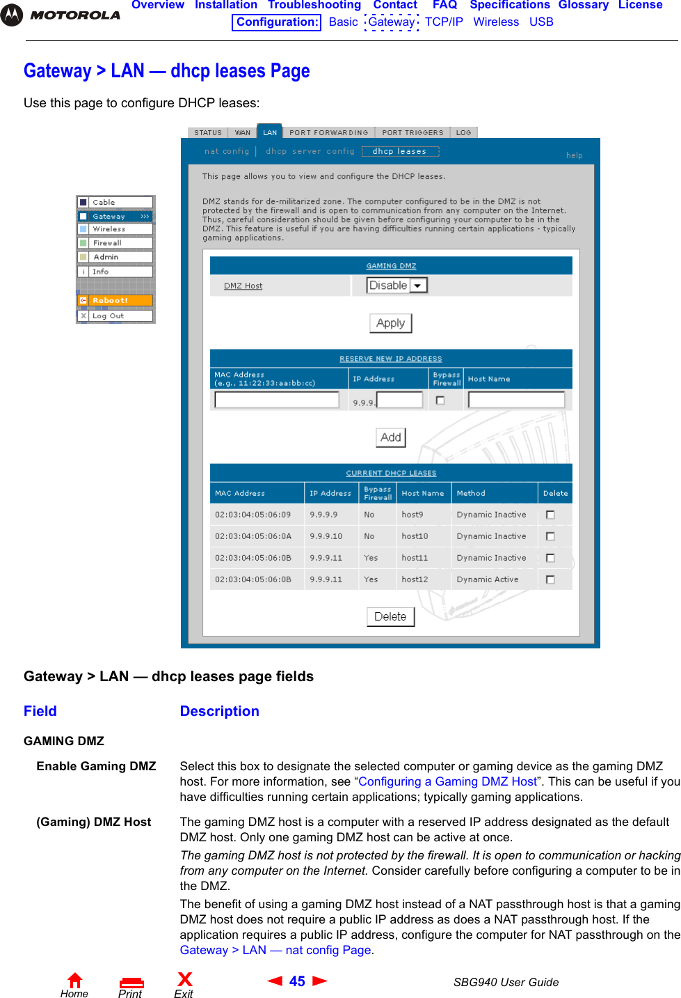 45 SBG940 User GuideHomeXExitPrintOverview Installation Troubleshooting Contact FAQ Specifications Glossary LicenseConfiguration:   Basic   Gateway   TCP/IP   Wireless   USB   Gateway &gt; LAN — dhcp leases PageUse this page to configure DHCP leases:Gateway &gt; LAN — dhcp leases page fieldsField DescriptionGAMING DMZEnable Gaming DMZ Select this box to designate the selected computer or gaming device as the gaming DMZ host. For more information, see “Configuring a Gaming DMZ Host”. This can be useful if you have difficulties running certain applications; typically gaming applications.(Gaming) DMZ Host The gaming DMZ host is a computer with a reserved IP address designated as the default DMZ host. Only one gaming DMZ host can be active at once.The gaming DMZ host is not protected by the firewall. It is open to communication or hacking from any computer on the Internet. Consider carefully before configuring a computer to be in the DMZ. The benefit of using a gaming DMZ host instead of a NAT passthrough host is that a gaming DMZ host does not require a public IP address as does a NAT passthrough host. If the application requires a public IP address, configure the computer for NAT passthrough on the Gateway &gt; LAN — nat config Page.