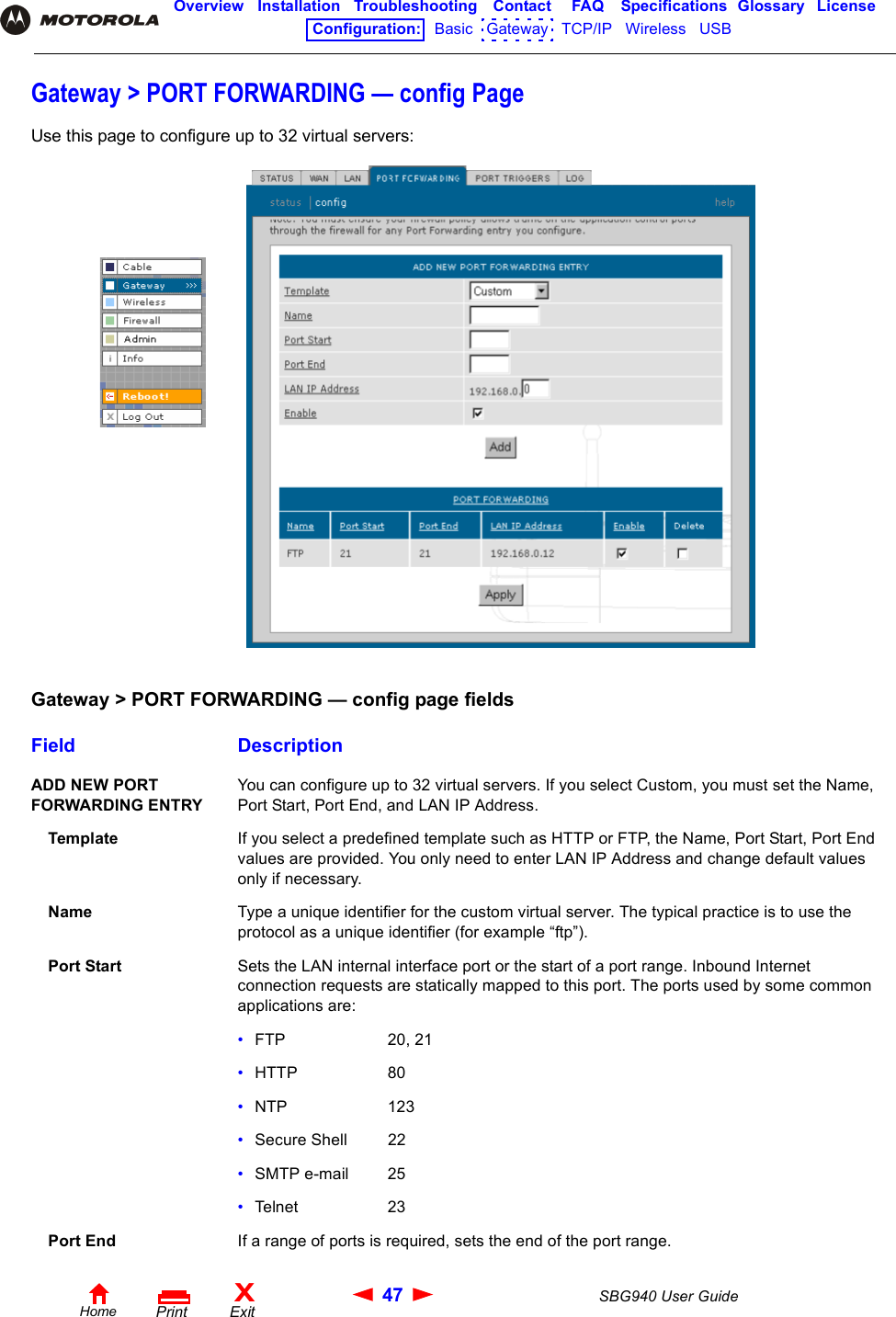 47 SBG940 User GuideHomeXExitPrintOverview Installation Troubleshooting Contact FAQ Specifications Glossary LicenseConfiguration:   Basic   Gateway   TCP/IP   Wireless   USB   Gateway &gt; PORT FORWARDING — config PageUse this page to configure up to 32 virtual servers:Gateway &gt; PORT FORWARDING — config page fieldsField DescriptionADD NEW PORT FORWARDING ENTRYYou can configure up to 32 virtual servers. If you select Custom, you must set the Name, Port Start, Port End, and LAN IP Address.Template If you select a predefined template such as HTTP or FTP, the Name, Port Start, Port End values are provided. You only need to enter LAN IP Address and change default values only if necessary. Name Type a unique identifier for the custom virtual server. The typical practice is to use the protocol as a unique identifier (for example “ftp”). Port Start Sets the LAN internal interface port or the start of a port range. Inbound Internet connection requests are statically mapped to this port. The ports used by some common applications are:•FTP 20, 21•HTTP 80•NTP 123•Secure Shell 22•SMTP e-mail 25•Telnet 23Port End If a range of ports is required, sets the end of the port range.