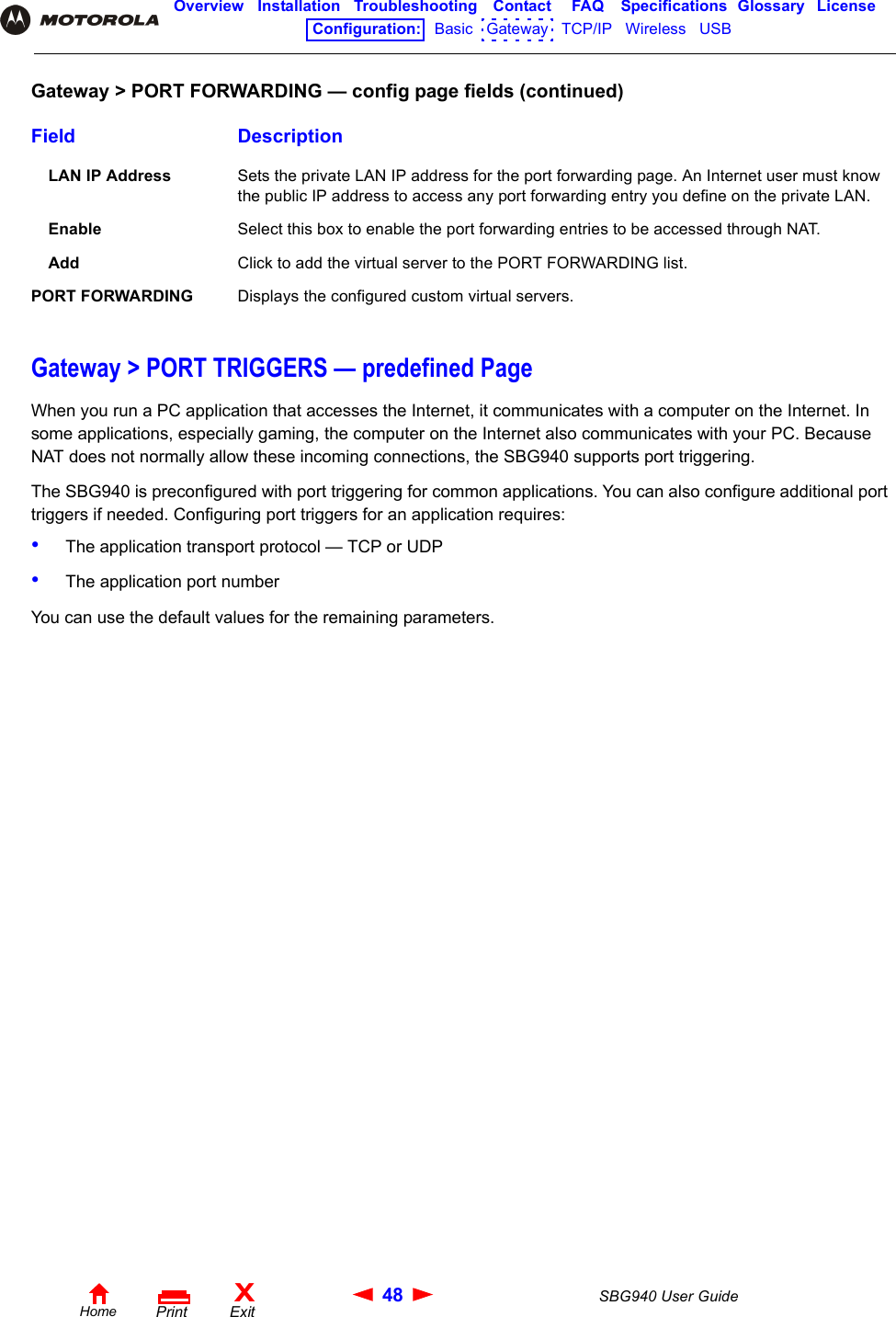 48 SBG940 User GuideHomeXExitPrintOverview Installation Troubleshooting Contact FAQ Specifications Glossary LicenseConfiguration:   Basic   Gateway   TCP/IP   Wireless   USB   Gateway &gt; PORT TRIGGERS — predefined PageWhen you run a PC application that accesses the Internet, it communicates with a computer on the Internet. In some applications, especially gaming, the computer on the Internet also communicates with your PC. Because NAT does not normally allow these incoming connections, the SBG940 supports port triggering.The SBG940 is preconfigured with port triggering for common applications. You can also configure additional port triggers if needed. Configuring port triggers for an application requires:•The application transport protocol — TCP or UDP•The application port numberYou can use the default values for the remaining parameters.LAN IP Address Sets the private LAN IP address for the port forwarding page. An Internet user must know the public IP address to access any port forwarding entry you define on the private LAN. Enable Select this box to enable the port forwarding entries to be accessed through NAT.Add Click to add the virtual server to the PORT FORWARDING list.PORT FORWARDING Displays the configured custom virtual servers.Gateway &gt; PORT FORWARDING — config page fields (continued)Field Description