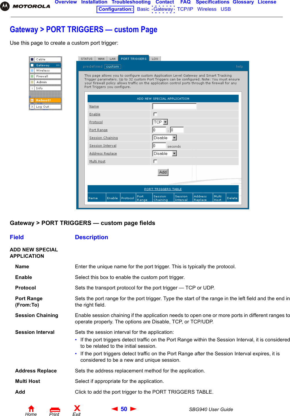 50 SBG940 User GuideHomeXExitPrintOverview Installation Troubleshooting Contact FAQ Specifications Glossary LicenseConfiguration:   Basic   Gateway   TCP/IP   Wireless   USB   Gateway &gt; PORT TRIGGERS — custom PageUse this page to create a custom port trigger:Gateway &gt; PORT TRIGGERS — custom page fieldsField DescriptionADD NEW SPECIAL APPLICATIONName Enter the unique name for the port trigger. This is typically the protocol.Enable Select this box to enable the custom port trigger.Protocol Sets the transport protocol for the port trigger — TCP or UDP.Port Range (From:To)Sets the port range for the port trigger. Type the start of the range in the left field and the end in the right field.Session Chaining Enable session chaining if the application needs to open one or more ports in different ranges to operate properly. The options are Disable, TCP, or TCP/UDP. Session Interval Sets the session interval for the application:•If the port triggers detect traffic on the Port Range within the Session Interval, it is considered to be related to the initial session. •If the port triggers detect traffic on the Port Range after the Session Interval expires, it is considered to be a new and unique session.Address Replace Sets the address replacement method for the application.Multi Host Select if appropriate for the application.Add Click to add the port trigger to the PORT TRIGGERS TABLE.