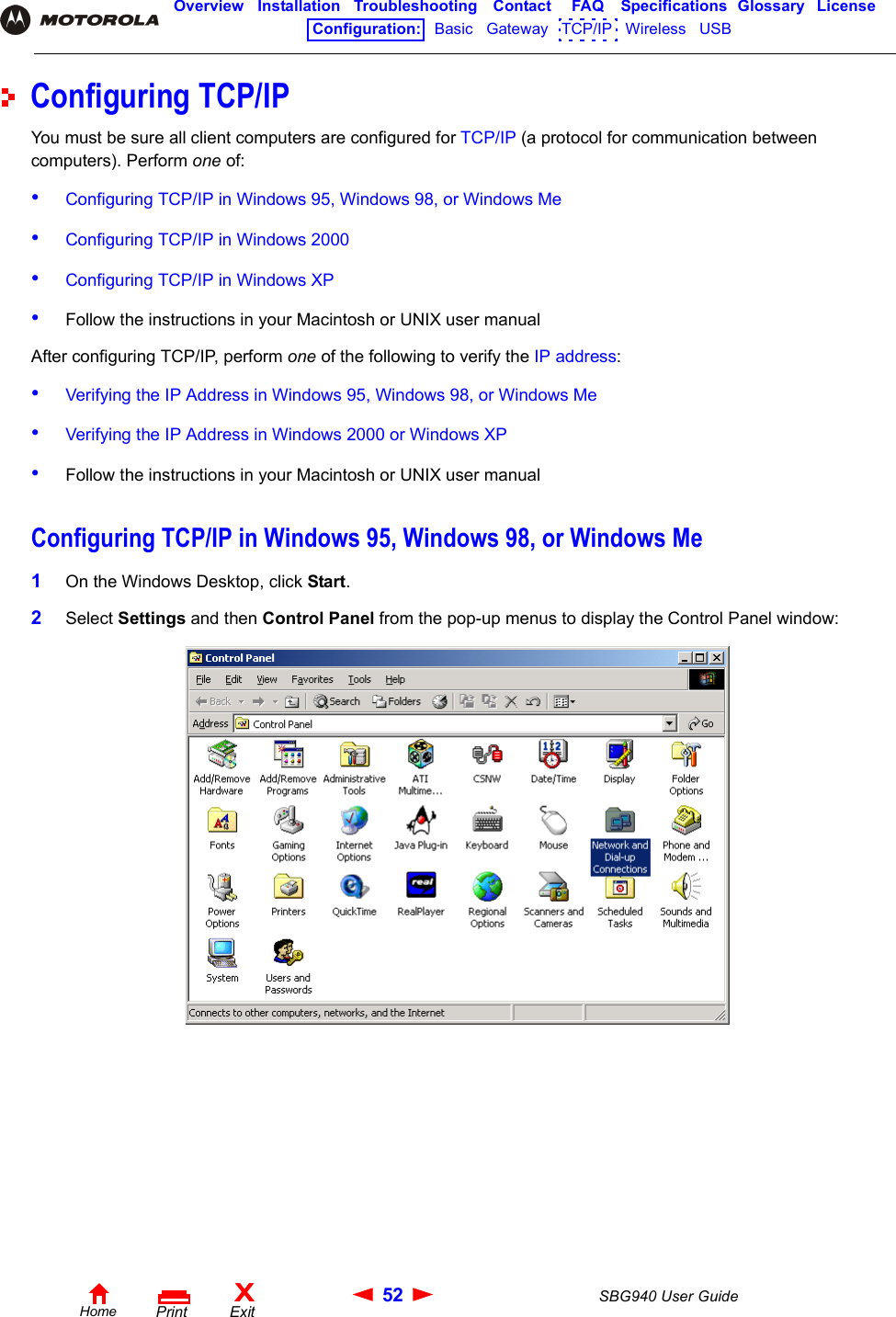 52 SBG940 User GuideHomeXExitPrintOverview Installation Troubleshooting Contact FAQ Specifications Glossary LicenseConfiguration:   Basic   Gateway   TCP/IP   Wireless   USB   Configuring TCP/IPYou must be sure all client computers are configured for TCP/IP (a protocol for communication between computers). Perform one of:•Configuring TCP/IP in Windows 95, Windows 98, or Windows Me•Configuring TCP/IP in Windows 2000•Configuring TCP/IP in Windows XP•Follow the instructions in your Macintosh or UNIX user manualAfter configuring TCP/IP, perform one of the following to verify the IP address:•Verifying the IP Address in Windows 95, Windows 98, or Windows Me•Verifying the IP Address in Windows 2000 or Windows XP•Follow the instructions in your Macintosh or UNIX user manualConfiguring TCP/IP in Windows 95, Windows 98, or Windows Me1On the Windows Desktop, click Start.2Select Settings and then Control Panel from the pop-up menus to display the Control Panel window: