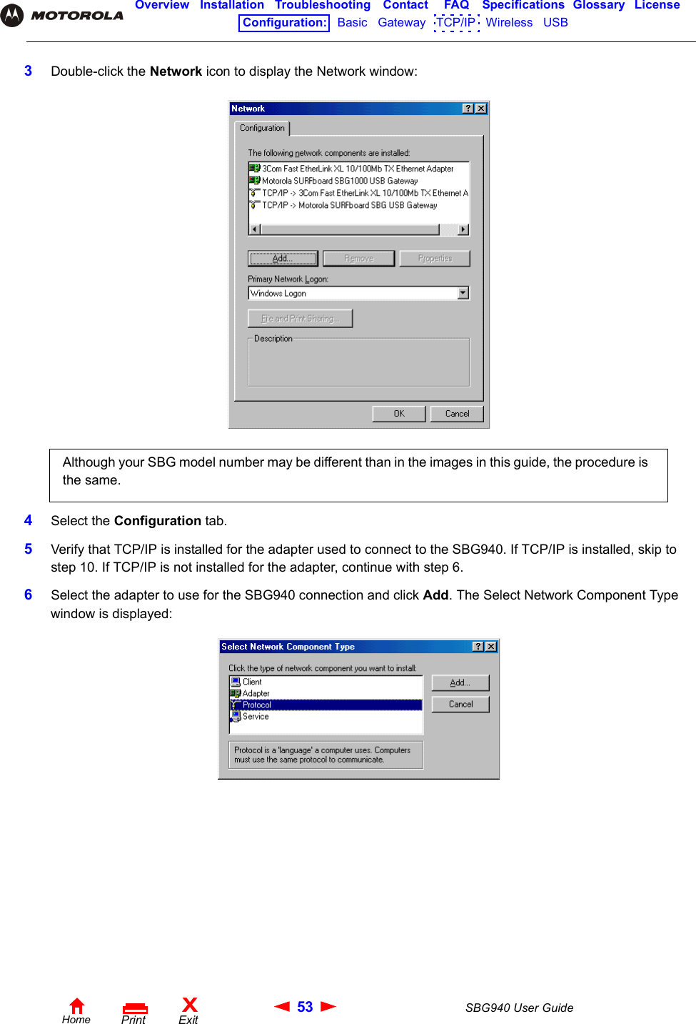 53 SBG940 User GuideHomeXExitPrintOverview Installation Troubleshooting Contact FAQ Specifications Glossary LicenseConfiguration:   Basic   Gateway   TCP/IP   Wireless   USB   3Double-click the Network icon to display the Network window:4Select the Configuration tab.5Verify that TCP/IP is installed for the adapter used to connect to the SBG940. If TCP/IP is installed, skip to step 10. If TCP/IP is not installed for the adapter, continue with step 6.6Select the adapter to use for the SBG940 connection and click Add. The Select Network Component Type window is displayed:Although your SBG model number may be different than in the images in this guide, the procedure is the same.