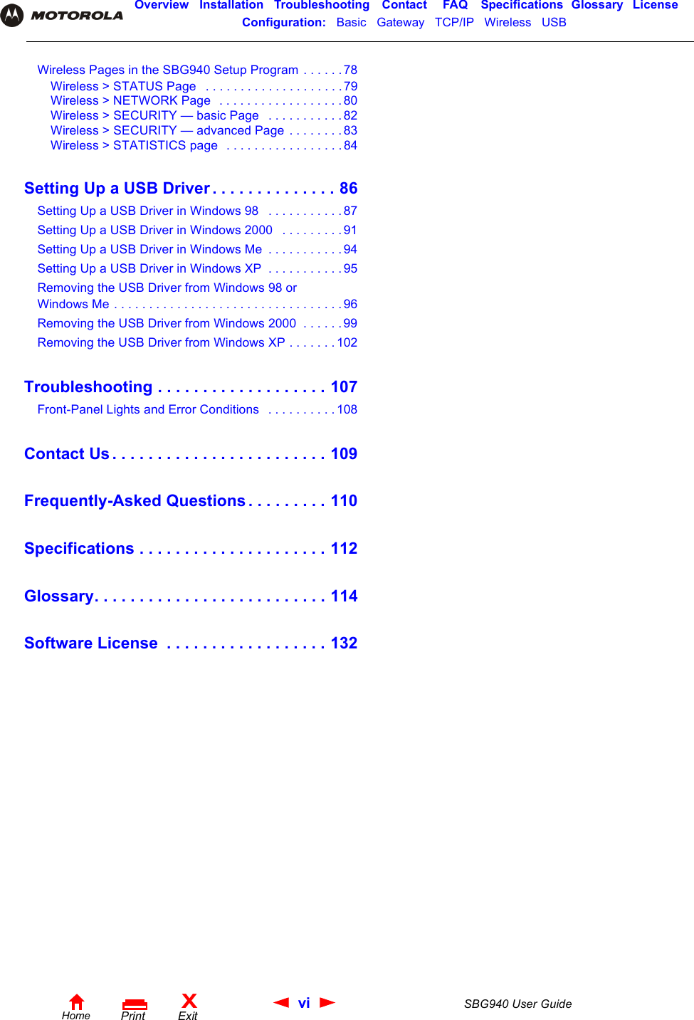 vi SBG940 User GuideHomeXExitPrintOverview Installation Troubleshooting Contact FAQ Specifications Glossary LicenseConfiguration:   Basic   Gateway   TCP/IP   Wireless   USB   Wireless Pages in the SBG940 Setup Program . . . . . .78Wireless &gt; STATUS Page   . . . . . . . . . . . . . . . . . . . . 79Wireless &gt; NETWORK Page  . . . . . . . . . . . . . . . . . . 80Wireless &gt; SECURITY — basic Page   . . . . . . . . . . . 82Wireless &gt; SECURITY — advanced Page . . . . . . . . 83Wireless &gt; STATISTICS page  . . . . . . . . . . . . . . . . . 84Setting Up a USB Driver . . . . . . . . . . . . . . 86Setting Up a USB Driver in Windows 98   . . . . . . . . . . . 87Setting Up a USB Driver in Windows 2000   . . . . . . . . . 91Setting Up a USB Driver in Windows Me  . . . . . . . . . . . 94Setting Up a USB Driver in Windows XP  . . . . . . . . . . . 95Removing the USB Driver from Windows 98 or Windows Me . . . . . . . . . . . . . . . . . . . . . . . . . . . . . . . . . 96Removing the USB Driver from Windows 2000  . . . . . . 99Removing the USB Driver from Windows XP . . . . . . .102Troubleshooting . . . . . . . . . . . . . . . . . . . 107Front-Panel Lights and Error Conditions   . . . . . . . . . . 108Contact Us . . . . . . . . . . . . . . . . . . . . . . . . 109Frequently-Asked Questions . . . . . . . . . 110Specifications . . . . . . . . . . . . . . . . . . . . . 112Glossary. . . . . . . . . . . . . . . . . . . . . . . . . . 114Software License  . . . . . . . . . . . . . . . . . . 132