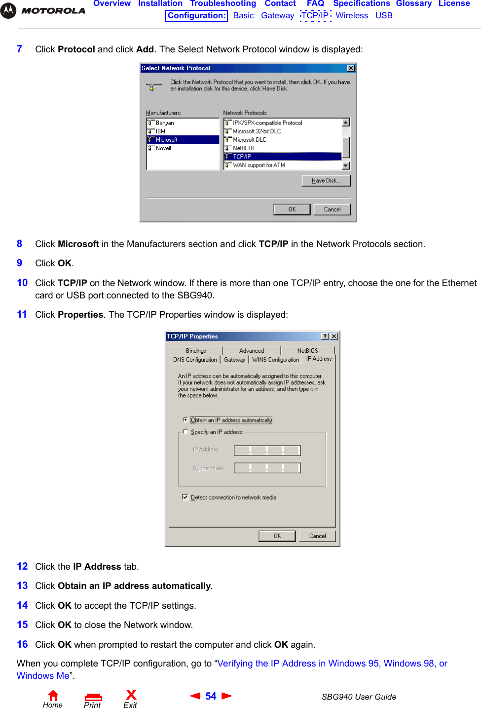 54 SBG940 User GuideHomeXExitPrintOverview Installation Troubleshooting Contact FAQ Specifications Glossary LicenseConfiguration:   Basic   Gateway   TCP/IP   Wireless   USB   7Click Protocol and click Add. The Select Network Protocol window is displayed:8Click Microsoft in the Manufacturers section and click TCP/IP in the Network Protocols section. 9Click OK.10 Click TCP/IP on the Network window. If there is more than one TCP/IP entry, choose the one for the Ethernet card or USB port connected to the SBG940.11 Click Properties. The TCP/IP Properties window is displayed:12 Click the IP Address tab.13 Click Obtain an IP address automatically.14 Click OK to accept the TCP/IP settings.15 Click OK to close the Network window.16 Click OK when prompted to restart the computer and click OK again.When you complete TCP/IP configuration, go to “Verifying the IP Address in Windows 95, Windows 98, or Windows Me”.