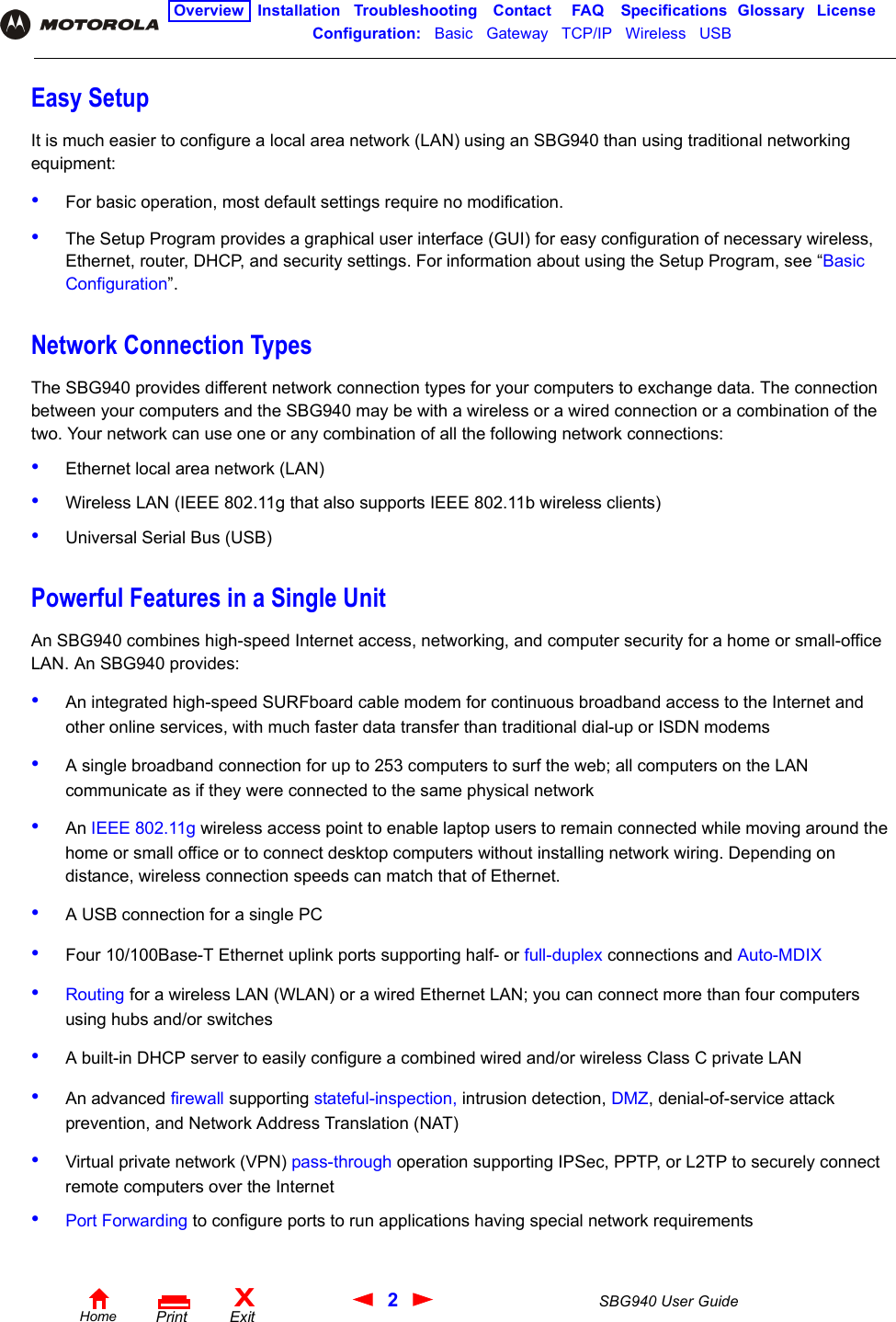 2SBG940 User GuideHomeXExitPrintOverview Installation Troubleshooting Contact FAQ Specifications Glossary LicenseConfiguration:   Basic   Gateway   TCP/IP   Wireless   USB   Easy SetupIt is much easier to configure a local area network (LAN) using an SBG940 than using traditional networking equipment:•For basic operation, most default settings require no modification. •The Setup Program provides a graphical user interface (GUI) for easy configuration of necessary wireless, Ethernet, router, DHCP, and security settings. For information about using the Setup Program, see “Basic Configuration”. Network Connection TypesThe SBG940 provides different network connection types for your computers to exchange data. The connection between your computers and the SBG940 may be with a wireless or a wired connection or a combination of the two. Your network can use one or any combination of all the following network connections:•Ethernet local area network (LAN)•Wireless LAN (IEEE 802.11g that also supports IEEE 802.11b wireless clients) •Universal Serial Bus (USB)Powerful Features in a Single UnitAn SBG940 combines high-speed Internet access, networking, and computer security for a home or small-office LAN. An SBG940 provides:•An integrated high-speed SURFboard cable modem for continuous broadband access to the Internet and other online services, with much faster data transfer than traditional dial-up or ISDN modems•A single broadband connection for up to 253 computers to surf the web; all computers on the LAN communicate as if they were connected to the same physical network•An IEEE 802.11g wireless access point to enable laptop users to remain connected while moving around the home or small office or to connect desktop computers without installing network wiring. Depending on distance, wireless connection speeds can match that of Ethernet.•A USB connection for a single PC•Four 10/100Base-T Ethernet uplink ports supporting half- or full-duplex connections and Auto-MDIX•Routing for a wireless LAN (WLAN) or a wired Ethernet LAN; you can connect more than four computers using hubs and/or switches•A built-in DHCP server to easily configure a combined wired and/or wireless Class C private LAN•An advanced firewall supporting stateful-inspection, intrusion detection, DMZ, denial-of-service attack prevention, and Network Address Translation (NAT)•Virtual private network (VPN) pass-through operation supporting IPSec, PPTP, or L2TP to securely connect remote computers over the Internet•Port Forwarding to configure ports to run applications having special network requirements