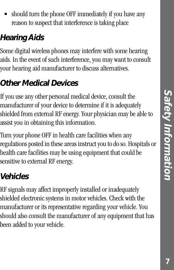  7 Safety Information  • should turn the phone OFF immediately if you have any reason to suspect that interference is taking place  Hearing Aids Some digital wireless phones may interfere with some hearing aids. In the event of such interference, you may want to consult your hearing aid manufacturer to discuss alternatives. Other Medical Devices If you use any other personal medical device, consult the manufacturer of your device to determine if it is adequately shielded from external RF energy. Your physician may be able to assist you in obtaining this information.Turn your phone OFF in health care facilities when any regulations posted in these areas instruct you to do so. Hospitals or health care facilities may be using equipment that could be sensitive to external RF energy. Vehicles RF signals may affect improperly installed or inadequately shielded electronic systems in motor vehicles. Check with the manufacturer or its representative regarding your vehicle. You should also consult the manufacturer of any equipment that has been added to your vehicle.