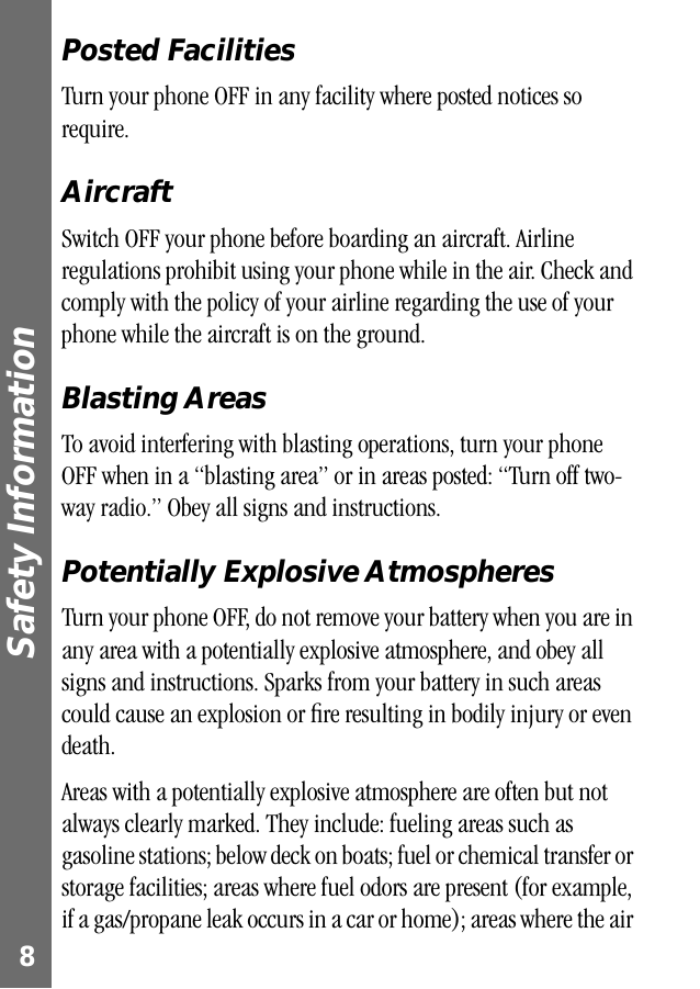  Safety Information  8 Posted Facilities Turn your phone OFF in any facility where posted notices so require. Aircraft Switch OFF your phone before boarding an aircraft. Airline regulations prohibit using your phone while in the air. Check and comply with the policy of your airline regarding the use of your phone while the aircraft is on the ground. Blasting Areas To avoid interfering with blasting operations, turn your phone OFF when in a “blasting area” or in areas posted: “Turn off two-way radio.” Obey all signs and instructions. Potentially Explosive Atmospheres Turn your phone OFF, do not remove your battery when you are in any area with a potentially explosive atmosphere, and obey all signs and instructions. Sparks from your battery in such areas could cause an explosion or ﬁre resulting in bodily injury or even death.Areas with a potentially explosive atmosphere are often but not always clearly marked. They include: fueling areas such as gasoline stations; below deck on boats; fuel or chemical transfer or storage facilities; areas where fuel odors are present (for example, if a gas/propane leak occurs in a car or home); areas where the air 