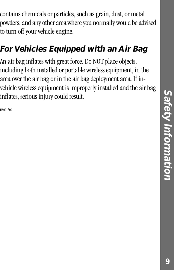  9 Safety Information  contains chemicals or particles, such as grain, dust, or metal powders; and any other area where you normally would be advised to turn off your vehicle engine. For Vehicles Equipped with an Air Bag An air bag inﬂates with great force. Do NOT place objects, including both installed or portable wireless equipment, in the area over the air bag or in the air bag deployment area. If in-vehicle wireless equipment is improperly installed and the air bag inﬂates, serious injury could result.  US021600  