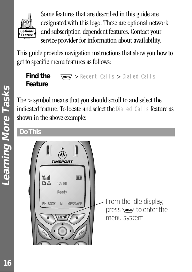 Learning More Tasks 16Some features that are described in this guide are designated with this logo. These are optional network and subscription-dependent features. Contact your service provider for information about availability. This guide provides navigation instructions that show you how to get to speciﬁc menu features as follows:The &gt; symbol means that you should scroll to and select the indicated feature. To locate and select the Dialed Calls feature as shown in the above example:Find the FeatureM &gt; Recent Calls &gt; Dialed CallsDo ThisEw12:00F5Ready PH BOOK  M  MESSAGEFrom the idle display, press M to enter the menu system