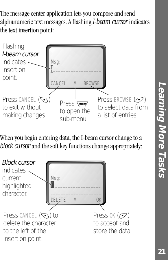 21Learning More Tasks The message center application lets you compose and send alphanumeric text messages. A ﬂashing I-beam cursor indicates the text insertion point:When you begin entering data, the I-beam cursor change to a block cursor and the soft key functions change appropriately:Msg:_______________________________________CANCEL M BROWSEPress BROWSE (+) to select data from a list of entries.Press CANCEL (-) to exit without making changes.Flashing I-beam cursor indicates insertionpoint.Press M to open the sub-menu.Msg:T ______________________________________DELETE M OKPress OK (+)to accept and store the data.Press CANCEL (-) to delete the character to the left of the insertion point.Block cursor indicates current highlighted character.