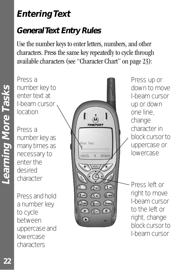 Learning More Tasks 22Entering TextGeneral Text Entry RulesUse the number keys to enter letters, numbers, and other characters. Press the same key repeatedly to cycle through available characters (see “Character Chart” on page 23):Enter Text:__________________ ___________________ CANCEL  M  BROWSEPress left or right to move I-beam cursor to the left or right, change block cursor to I-beam cursorPress up or down to move I-beam cursor up or down one line, change character in block cursor to uppercase or lowercasePress a number key to enter text at I-beam cursor locationPress a number key as many times as necessary to enter the desired characterPress and hold a number key to cycle between uppercase and lowercase characters