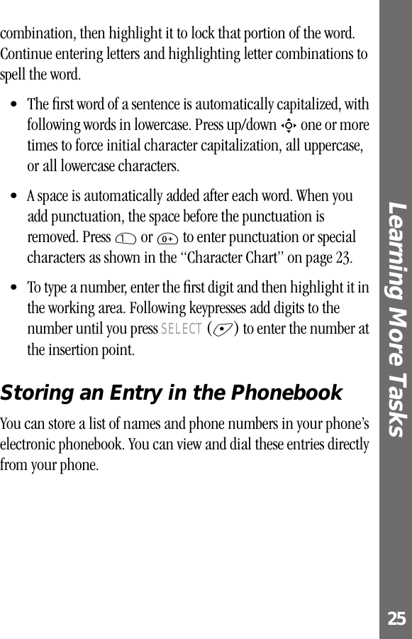 25Learning More Tasks combination, then highlight it to lock that portion of the word. Continue entering letters and highlighting letter combinations to spell the word.• The ﬁrst word of a sentence is automatically capitalized, with following words in lowercase. Press up/down S one or more times to force initial character capitalization, all uppercase, or all lowercase characters.• A space is automatically added after each word. When you add punctuation, the space before the punctuation is removed. Press 1 or 0 to enter punctuation or special characters as shown in the “Character Chart” on page 23.• To type a number, enter the ﬁrst digit and then highlight it in the working area. Following keypresses add digits to the number until you press SELECT (+) to enter the number at the insertion point.Storing an Entry in the PhonebookYou can store a list of names and phone numbers in your phone’s electronic phonebook. You can view and dial these entries directly from your phone.