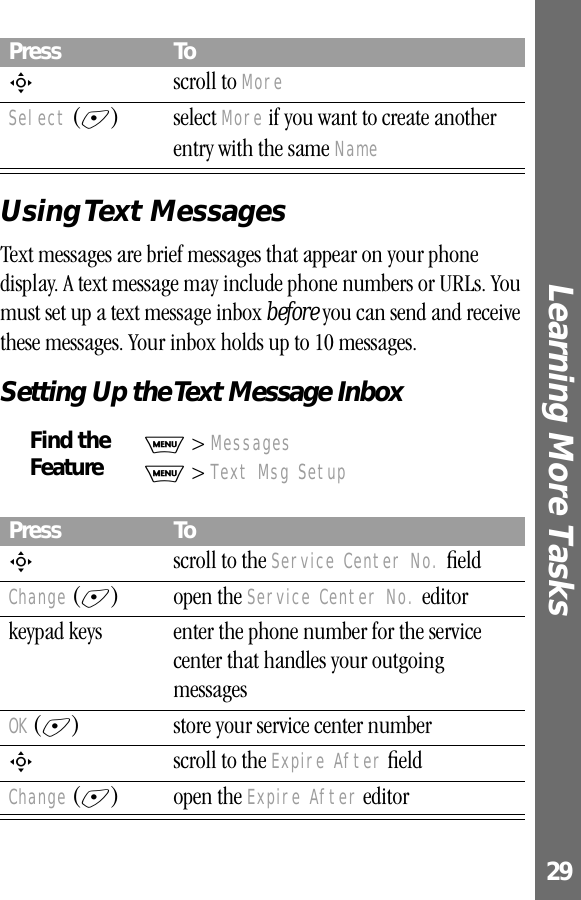 29Learning More Tasks Using Text  MessagesText messages are brief messages that appear on your phone display. A text message may include phone numbers or URLs. You must set up a text message inbox before you can send and receive these messages. Your inbox holds up to 10 messages.Setting Up the Text Message InboxS scroll to MoreSelect (+) select More if you want to create another entry with the same NameFind the FeatureM &gt; MessagesM &gt; Text Msg SetupPress ToS  scroll to the Service Center No. ﬁeldChange (+) open the Service Center No. editorkeypad keys enter the phone number for the service center that handles your outgoing messagesOK (+) store your service center numberS  scroll to the Expire After ﬁeldChange (+) open the Expire After editorPress To