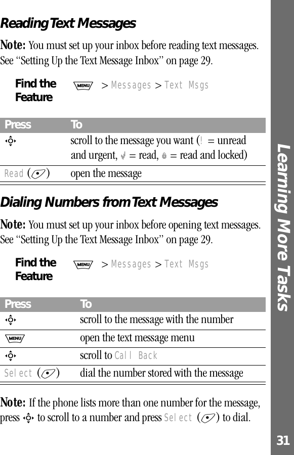 31Learning More Tasks Reading Text MessagesNote: You must set up your inbox before reading text messages. See “Setting Up the Text Message Inbox” on page 29.Dialing Numbers from Text MessagesNote: You must set up your inbox before opening text messages. See “Setting Up the Text Message Inbox” on page 29. Note: If the phone lists more than one number for the message, press S to scroll to a number and press Select (+) to dial.Find the FeatureM&gt; Messages &gt; Text MsgsPress ToS  scroll to the message you want (! = unread and urgent, M = read, f = read and locked)Read (+) open the messageFind the FeatureM&gt; Messages &gt; Text MsgsPress ToS  scroll to the message with the numberM  open the text message menuS scroll to Call BackSelect (+) dial the number stored with the message