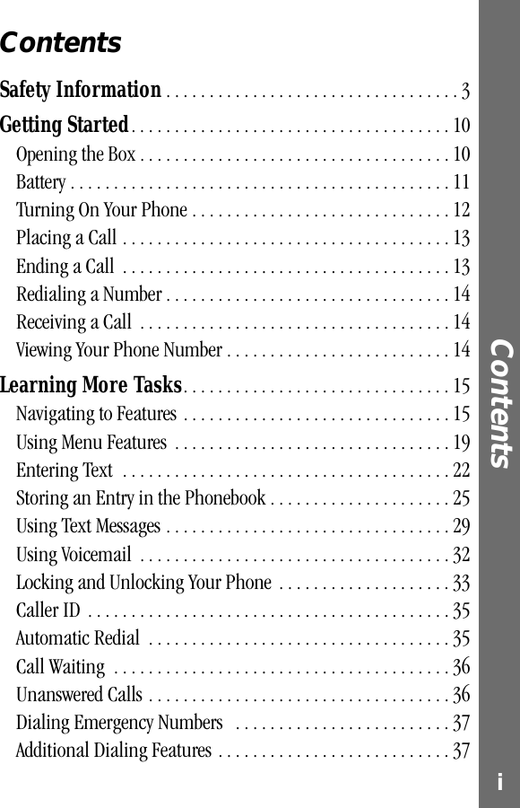  i Contents  Contents Safety Information  . . . . . . . . . . . . . . . . . . . . . . . . . . . . . . . . . . 3 Getting Started . . . . . . . . . . . . . . . . . . . . . . . . . . . . . . . . . . . . . 10Opening the Box . . . . . . . . . . . . . . . . . . . . . . . . . . . . . . . . . . . . 10Battery . . . . . . . . . . . . . . . . . . . . . . . . . . . . . . . . . . . . . . . . . . . . 11Turning On Your Phone . . . . . . . . . . . . . . . . . . . . . . . . . . . . . . 12Placing a Call . . . . . . . . . . . . . . . . . . . . . . . . . . . . . . . . . . . . . . 13Ending a Call  . . . . . . . . . . . . . . . . . . . . . . . . . . . . . . . . . . . . . . 13Redialing a Number . . . . . . . . . . . . . . . . . . . . . . . . . . . . . . . . . 14Receiving a Call  . . . . . . . . . . . . . . . . . . . . . . . . . . . . . . . . . . . . 14Viewing Your Phone Number . . . . . . . . . . . . . . . . . . . . . . . . . . 14 Learning More Tasks . . . . . . . . . . . . . . . . . . . . . . . . . . . . . . . 15Navigating to Features . . . . . . . . . . . . . . . . . . . . . . . . . . . . . . . 15Using Menu Features  . . . . . . . . . . . . . . . . . . . . . . . . . . . . . . . . 19Entering Text  . . . . . . . . . . . . . . . . . . . . . . . . . . . . . . . . . . . . . . 22Storing an Entry in the Phonebook . . . . . . . . . . . . . . . . . . . . . 25Using Text Messages . . . . . . . . . . . . . . . . . . . . . . . . . . . . . . . . . 29Using Voicemail  . . . . . . . . . . . . . . . . . . . . . . . . . . . . . . . . . . . . 32Locking and Unlocking Your Phone  . . . . . . . . . . . . . . . . . . . . 33Caller ID  . . . . . . . . . . . . . . . . . . . . . . . . . . . . . . . . . . . . . . . . . . 35Automatic Redial  . . . . . . . . . . . . . . . . . . . . . . . . . . . . . . . . . . . 35Call Waiting  . . . . . . . . . . . . . . . . . . . . . . . . . . . . . . . . . . . . . . . 36Unanswered Calls . . . . . . . . . . . . . . . . . . . . . . . . . . . . . . . . . . . 36Dialing Emergency Numbers   . . . . . . . . . . . . . . . . . . . . . . . . . 37Additional Dialing Features . . . . . . . . . . . . . . . . . . . . . . . . . . . 37