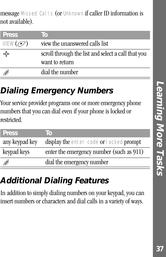 37Learning More Tasks message Missed Calls (or Unknown if caller ID information is not available).Dialing Emergency NumbersYour service provider programs one or more emergency phone numbers that you can dial even if your phone is locked or restricted.Additional Dialing FeaturesIn addition to simply dialing numbers on your keypad, you can insert numbers or characters and dial calls in a variety of ways.Press ToVIEW (+)  view the unanswered calls listS  scroll through the list and select a call that you want to returnN  dial the numberPress Toany keypad key display the enter code or locked promptkeypad keys enter the emergency number (such as 911)N  dial the emergency number