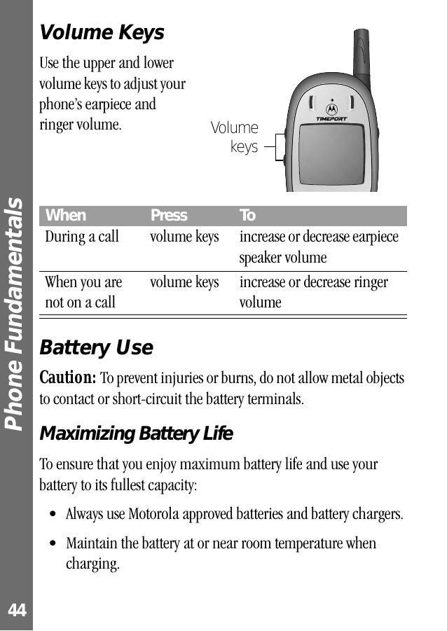 Phone Fundamentals 44Volume KeysUse the upper and lower volume keys to adjust your phone’s earpiece and ringer volume.Battery UseCaution: To prevent injuries or burns, do not allow metal objects to contact or short-circuit the battery terminals.Maximizing Battery LifeTo ensure that you enjoy maximum battery life and use your battery to its fullest capacity:• Always use Motorola approved batteries and battery chargers.• Maintain the battery at or near room temperature when charging.When  Press ToDuring a call volume keys increase or decrease earpiece speaker volumeWhen you are not on a callvolume keys increase or decrease ringer volumeVolumekeys