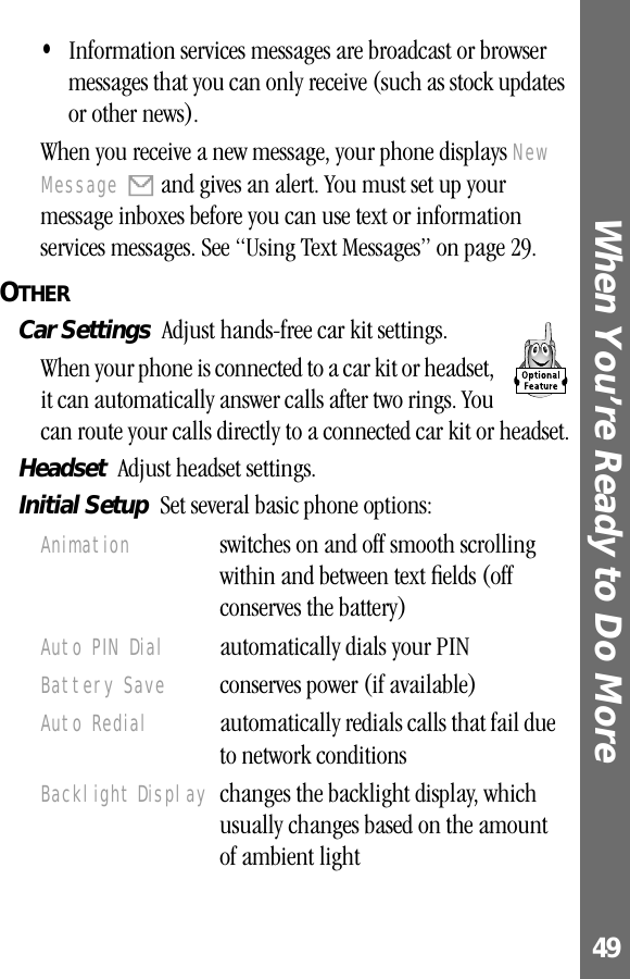 49When You’re Ready to Do More •Information services messages are broadcast or browser messages that you can only receive (such as stock updates or other news).When you receive a new message, your phone displays New Message X and gives an alert. You must set up your message inboxes before you can use text or information services messages. See “Using Text Messages” on page 29.OTHER  Car Settings  Adjust hands-free car kit settings.When your phone is connected to a car kit or headset, it can automatically answer calls after two rings. You can route your calls directly to a connected car kit or headset.Headset  Adjust headset settings.Initial Setup  Set several basic phone options:Animation  switches on and off smooth scrolling within and between text ﬁelds (off conserves the battery)Auto PIN Dial  automatically dials your PINBattery Save  conserves power (if available)Auto Redial  automatically redials calls that fail due to network conditionsBacklight Display  changes the backlight display, which usually changes based on the amount of ambient light