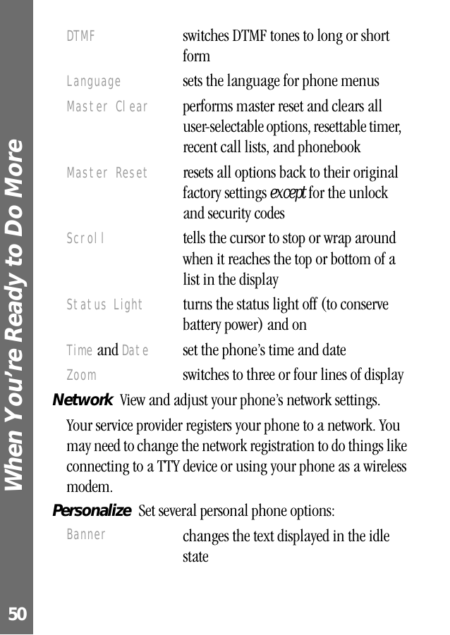 When You’re Ready to Do More 50Network  View and adjust your phone’s network settings.Your service provider registers your phone to a network. You may need to change the network registration to do things like connecting to a TTY device or using your phone as a wireless modem.Personalize  Set several personal phone options:DTMF  switches DTMF tones to long or short formLanguage  sets the language for phone menusMaster Clear  performs master reset and clears all user-selectable options, resettable timer, recent call lists, and phonebook Master Reset  resets all options back to their original factory settings except for the unlock and security codesScroll  tells the cursor to stop or wrap around when it reaches the top or bottom of a list in the displayStatus Light  turns the status light off (to conserve battery power) and onTime and Date  set the phone’s time and dateZoom  switches to three or four lines of displayBanner changes the text displayed in the idle state