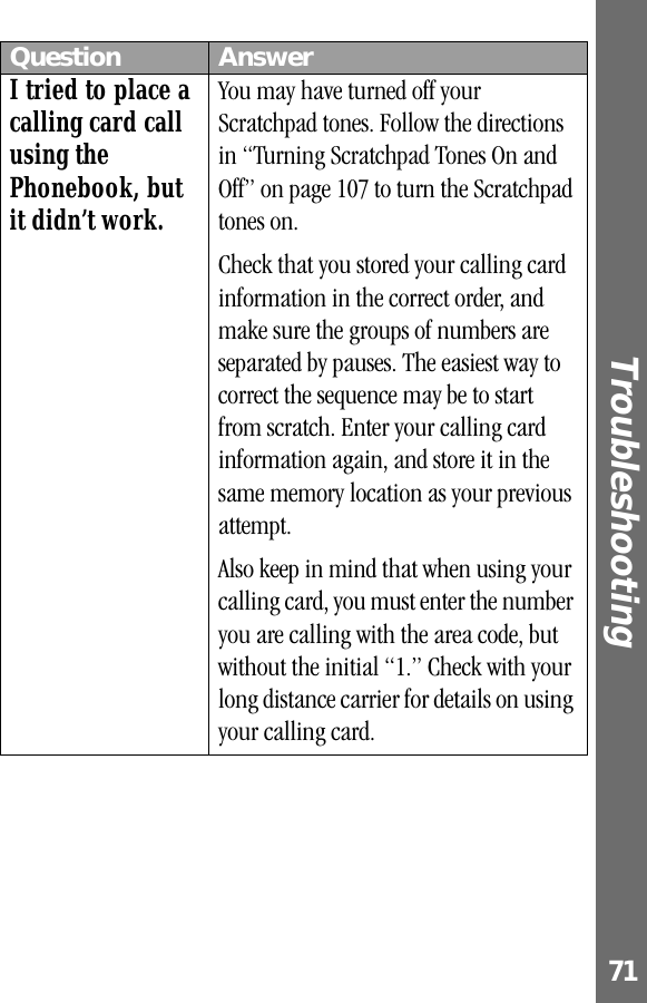 71Troubleshooting I tried to place a calling card call using the Phonebook, but it didn’t work.You may have turned off your Scratchpad tones. Follow the directions in “Turning Scratchpad Tones On and Off” on page 107 to turn the Scratchpad tones on. Check that you stored your calling card information in the correct order, and make sure the groups of numbers are separated by pauses. The easiest way to correct the sequence may be to start from scratch. Enter your calling card information again, and store it in the same memory location as your previous attempt.Also keep in mind that when using your calling card, you must enter the number you are calling with the area code, but without the initial “1.” Check with your long distance carrier for details on using your calling card.Question Answer