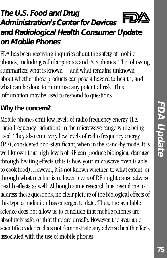 75FDA Update The U.S. Food and Drug Administration&apos;s Center for Devices and Radiological Health Consumer Update on Mobile PhonesFDA UpdateFDA has been receiving inquiries about the safety of mobile phones, including cellular phones and PCS phones. The following summarizes what is known—and what remains unknown—about whether these products can pose a hazard to health, and what can be done to minimize any potential risk. This information may be used to respond to questions.Why the concern?Mobile phones emit low levels of radio frequency energy (i.e., radio frequency radiation) in the microwave range while being used. They also emit very low levels of radio frequency energy (RF), considered non-signiﬁcant, when in the stand-by mode. It is well known that high levels of RF can produce biological damage through heating effects (this is how your microwave oven is able to cook food). However, it is not known whether, to what extent, or through what mechanism, lower levels of RF might cause adverse health effects as well. Although some research has been done to address these questions, no clear picture of the biological effects of this type of radiation has emerged to date. Thus, the available science does not allow us to conclude that mobile phones are absolutely safe, or that they are unsafe. However, the available scientiﬁc evidence does not demonstrate any adverse health effects associated with the use of mobile phones.